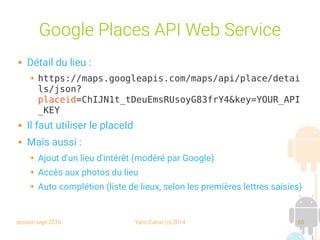 session sept 2016 Yann Caron (c) 2014 65
Google Places API Web Service
 Détail du lieu :
➔ https://maps.googleapis.com/maps/api/place/detai
ls/json?
placeid=ChIJN1t_tDeuEmsRUsoyG83frY4&key=YOUR_API
_KEY
 Il faut utiliser le placeId
 Mais aussi :
➔ Ajout d'un lieu d'intérêt (modéré par Google)
➔ Accès aux photos du lieu
➔ Auto complétion (liste de lieux, selon les premières lettres saisies)
 