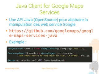 session sept 2016 Yann Caron (c) 2014 67
Java Client for Google Maps
Services
 Une API Java (OpenSource) pour abstraire la
manipulation des web service Google
 https://github.com/googlemaps/googl
e-maps-services-java
 Exemple :
GeoApiContext context = new GeoApiContext().setApiKey("AIza...");
GeocodingResult[] results = GeocodingApi.geocode(context,
"1600 Amphitheatre Parkway Mountain View, CA 94043").await();
System.out.println(results[0].formattedAddress);
 