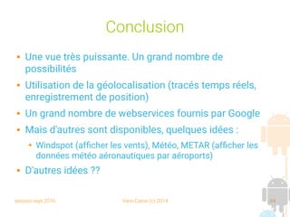 session sept 2016 Yann Caron (c) 2014 69
Conclusion
 Une vue très puissante. Un grand nombre de
possibilités
 Utilisation de la géolocalisation (tracés temps réels,
enregistrement de position)
 Un grand nombre de webservices fournis par Google
 Mais d'autres sont disponibles, quelques idées :
➔ Windspot (afficher les vents), Météo, METAR (afficher les
données météo aéronautiques par aéroports)
 D'autres idées ??
 