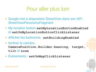 session sept 2016 Yann Caron (c) 2014 70
Pour aller plus loin
 Google met à disposition StreetView dans son API :
StreetViewPanoramaFragment
 My location button setMyLocationButtonEnabled
et setOnMyLocationButtonClickListener
 Afficher les batiments : setBuildingEnabled
 Incliner la caméra :
CameraPosition.Builder.bearing, target, 
tilt et zoom
 Évènements : setOnMapClickListener
 