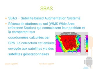 session sept 2016 Yann Caron (c) 2014 9
SBAS
 SBAS – Satellite-based Augmentation Systems
 Réseau de stations au sol (WMS Wide Area
reference Station) qui connaissent leur position et
la comparent aux
coordonnées calculées par
GPS. La correction est ensuite
envoyée aux satellites via des
satellites géostationnaires
 