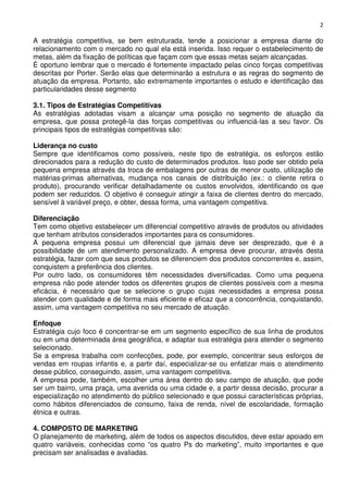 2

A estratégia competitiva, se bem estruturada, tende a posicionar a empresa diante do
relacionamento com o mercado no qual ela está inserida. Isso requer o estabelecimento de
metas, além da fixação de políticas que façam com que essas metas sejam alcançadas.
É oportuno lembrar que o mercado é fortemente impactado pelas cinco forças competitivas
descritas por Porter. Serão elas que determinarão a estrutura e as regras do segmento de
atuação da empresa. Portanto, são extremamente importantes o estudo e identificação das
particularidades desse segmento
3.1. Tipos de Estratégias Competitivas
As estratégias adotadas visam a alcançar uma posição no segmento de atuação da
empresa, que possa protegê-la das forças competitivas ou influenciá-las a seu favor. Os
principais tipos de estratégias competitivas são:
Liderança no custo
Sempre que identificamos como possíveis, neste tipo de estratégia, os esforços estão
direcionados para a redução do custo de determinados produtos. Isso pode ser obtido pela
pequena empresa através da troca de embalagens por outras de menor custo, utilização de
matérias-primas alternativas, mudança nos canais de distribuição (ex.: o cliente retira o
produto), procurando verificar detalhadamente os custos envolvidos, identificando os que
podem ser reduzidos. O objetivo é conseguir atingir a faixa de clientes dentro do mercado,
sensível à variável preço, e obter, dessa forma, uma vantagem competitiva.
Diferenciação
Tem como objetivo estabelecer um diferencial competitivo através de produtos ou atividades
que tenham atributos considerados importantes para os consumidores.
A pequena empresa possui um diferencial que jamais deve ser desprezado, que é a
possibilidade de um atendimento personalizado. A empresa deve procurar, através desta
estratégia, fazer com que seus produtos se diferenciem dos produtos concorrentes e, assim,
conquistem a preferência dos clientes.
Por outro lado, os consumidores têm necessidades diversificadas. Como uma pequena
empresa não pode atender todos os diferentes grupos de clientes possíveis com a mesma
eficácia, é necessário que se selecione o grupo cujas necessidades a empresa possa
atender com qualidade e de forma mais eficiente e eficaz que a concorrência, conquistando,
assim, uma vantagem competitiva no seu mercado de atuação.
Enfoque
Estratégia cujo foco é concentrar-se em um segmento específico de sua linha de produtos
ou em uma determinada área geográfica, e adaptar sua estratégia para atender o segmento
selecionado.
Se a empresa trabalha com confecções, pode, por exemplo, concentrar seus esforços de
vendas em roupas infantis e, a partir daí, especializar-se ou enfatizar mais o atendimento
desse público, conseguindo, assim, uma vantagem competitiva.
A empresa pode, também, escolher uma área dentro do seu campo de atuação, que pode
ser um bairro, uma praça, uma avenida ou uma cidade e, a partir dessa decisão, procurar a
especialização no atendimento do público selecionado e que possui características próprias,
como hábitos diferenciados de consumo, faixa de renda, nível de escolaridade, formação
étnica e outras.
4. COMPOSTO DE MARKETING
O planejamento de marketing, além de todos os aspectos discutidos, deve estar apoiado em
quatro variáveis, conhecidas como “os quatro Ps do marketing”, muito importantes e que
precisam ser analisadas e avaliadas.

 