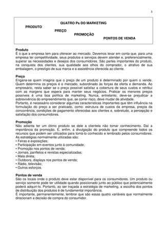 3

PRODUTO

QUATRO Ps DO MARKETING
PREÇO

PROMOÇÃO

PONTOS DE VENDA

Produto
É o que a empresa tem para oferecer ao mercado. Devemos levar em conta que, para uma
empresa ter competitividade, seus produtos e serviços devem atender e, preferencialmente,
superar as necessidades e desejos dos consumidores. São partes importantes do produto,
na conquista dos clientes, sua qualidade aos olhos do comprador, o atrativo de sua
embalagem, o prestígio de sua marca e a assistência oferecida ao cliente.
Preço
Engana-se quem imagina que o preço de um produto é determinado por quem o vende.
Quem determina os preços é o mercado, subordinado às forças da oferta e demanda. Ao
empresário, resta saber se o preço possível satisfaz a cobertura de seus custos e retribui
com as margens que espera para manter seus negócios. Praticar os menores preços
possíveis é uma boa política de marketing. Nunca, entretanto, deve-se prejudicar a
sobrevivência do empreendimento que, se correr risco, deve mudar de atividade.
Portanto, é necessário considerar algumas características importantes que têm influência na
formulação do preço a ser praticado, como: estrutura de custos da empresa, preços da
concorrência, condições de pagamento oferecidas aos clientes e, sobretudo, a percepção e
satisfação dos consumidores.
Promoção
Não adianta ter um ótimo produto se dele a clientela não tomar conhecimento. Daí a
importância da promoção. E, enfim, a divulgação do produto que compreende todos os
recursos que podem ser utilizados para tomá-lo conhecido e lembrado pelos consumidores.
As estratégias normalmente utilizadas são:
• Feiras e exposições;
• Participação em eventos junto à comunidade;
• Promoção nos pontos de venda;
• Jornais, panfletos e revistas especializadas;
• Mala direta;
• Outdoors, displays nos pontos de venda;
• Rádio, televisão;
• Outros esforços.
Pontos de venda
São os locais onde o produto deve estar disponível para os consumidores. Um produto ou
serviço somente pode ter utilidade quando posicionado junto ao público que potencialmente
poderá adquiri-lo. Portanto, ao ser traçada a estratégia de marketing, a escolha dos pontos
de distribuição dos produtos é de fundamental importância.
É importante, permanentemente, lembrar que são essas quatro variáveis que normalmente
direcionam a decisão de compra do consumidor.

 