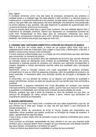 4

Aqui, Agora!
A atividade comercial, como uma das fases da produção, acrescenta aos produtos a
utilidade tempo e a utilidade lugar De nada adianta o setor primário ir a natureza buscar a
matéria-prima, o industrial transformá-la em produto, se este estiver onde o consumidor não
está ou não quer Não vale nada porque não trará satisfação uma belíssima fruta pendurada
na árvore distante e que, portanto, não esta disponível na gôndola do supermercado nem
na banca do feirante, próxima ao consumidor
O que eu preciso deve estar aqui e agora Caso contrario, não terá utilidade alguma Dai a
importância da atividade comercial, mesmo que represente um considerável aumento do
custo final, transportando os bens daqui para ali, estocando, enfeitando com belas
embalagens, processando e fatiando para, enfim, atender aos desejos do consumidor, que,
satisfeito, não reclama dos preços que paga por tudo isso.
5. CRIANDO UMA VANTAGEM COMPETITIVA ATRAVÉS DA FIXAÇÃO DA MARCA
Não é à toa que, em muitos casos, a marca de um produto valha muito mais que o
estabelecimento onde ele é fabricado. Que o digam a Coca-Cola, o McDonald’s, a Bombril, a
Nestlé e tantas outras marcas muito conhecidas.
A marca acentua a diferenciação que, é a criação de uma característica que seja valorizada
pelo consumidor no momento da compra.
A marca da empresa ou do produto deve ser trabalhada de tal forma que, quando oferecida
ao mercado, possa ser distinguida como símbolo de confiabilidade. Para que isso ocorra,
obviamente a empresa precisa ter produtos com atributos que realmente correspondam à
imagem desejada e manter permanente controle sobre sua qualidade para manutenção
dessa imagem.
Geralmente, como o mercado oferece uma vasta quantidade de produtos similares,
principalmente no que se refere às pequenas empresas, além da qualidade do produto e do
preço praticado, é necessário obter uma distinção através da formação e divulgação da
marca.
O consumidor, em sua decisão de compra, ao se deparar com produtos de qualidade e
preços semelhantes, sempre vai optar por aquele que em sua opinião seja mais conhecido e
confiável.
Evidentemente, o pequeno empresário tem muita dificuldade em competir com marcas
internacionalmente conhecidas e respeitadas, porém, quanto mais sua marca for relacionada
à qualidade e confiabilidade, sem dúvida serão maiores as oportunidades de venda.
Portanto, qualquer que seja o porte da empresa ou ramo de atividade em que atue, os
esforços de divulgação da marca sempre valerão a pena, mesmo que demandem um
investimento adicional ao empresário.
6. MISSÃO EMPRESARIAL
Para que se consiga uma marca forte, a empresa tem que saber exatamente o que faz, de
que maneira faz e onde quer chegar, ou seja, ela tem que definir o que chamamos de
missão empresarial.
Greg Byrne, diretor de consultoria da Ernst & Young, propõe aos empresários que
respondam várias questões que podem auxiliá-los na formação da missão da empresa. A
seguir, apresentaremos algumas delas:
O que o levou a estar nesse ramo de atividade e quais os objetivos pretendidos para você e
sua família?
Você conhece as principais necessidades de seus clientes e em que sua empresa pode
contribuir para o sucesso deles? Qual a imagem de sua empresa que você deseja transmitir
aos seus clientes, fornecedores e ao público em geral?
• Quais os fatores que determinam a qualidade e o preço de seus produtos?

 
