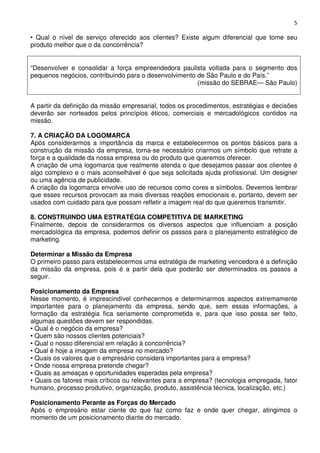 5

• Qual o nível de serviço oferecido aos clientes? Existe algum diferencial que tome seu
produto melhor que o da concorrência?
“Desenvolver e consolidar a força empreendedora paulista voltada para o segmento dos
pequenos negócios, contribuindo para o desenvolvimento de São Paulo e do País.”
(missão do SEBRAE— São Paulo)
A partir da definição da missão empresarial, todos os procedimentos, estratégias e decisões
deverão ser norteados pelos princípios éticos, comerciais e mercadológicos contidos na
missão.
7. A CRIAÇÃO DA LOGOMARCA
Após considerarmos a importância da marca e estabelecermos os pontos básicos para a
construção da missão da empresa, torna-se necessário criarmos um símbolo que retrate a
força e a qualidade da nossa empresa ou do produto que queremos oferecer.
A criação de uma logomarca que realmente atenda o que desejamos passar aos clientes é
algo complexo e o mais aconselhável é que seja solicitada ajuda profissional. Um designer
ou uma agência de publicidade.
A criação da logomarca envolve uso de recursos como cores e símbolos. Devemos lembrar
que esses recursos provocam as mais diversas reações emocionais e, portanto, devem ser
usados com cuidado para que possam refletir a imagem real do que queremos transmitir.
8. CONSTRUINDO UMA ESTRATÉGIA COMPETITIVA DE MARKETING
Finalmente, depois de considerarmos os diversos aspectos que influenciam a posição
mercadológica da empresa, podemos definir os passos para o planejamento estratégico de
marketing.
Determinar a Missão da Empresa
O primeiro passo para estabelecermos uma estratégia de marketing vencedora é a definição
da missão da empresa, pois é a partir dela que poderão ser determinados os passos a
seguir.
Posicionamento da Empresa
Nesse momento, é imprescindível conhecermos e determinarmos aspectos extremamente
importantes para o planejamento da empresa, sendo que, sem essas informações, a
formação da estratégia fica seriamente comprometida e, para que isso possa ser feito,
algumas questões devem ser respondidas.
• Qual é o negócio da empresa?
• Quem são nossos clientes potenciais?
• Qual o nosso diferencial em relação à concorrência?
• Qual é hoje a imagem da empresa no mercado?
• Quais os valores que o empresário considera importantes para a empresa?
• Onde nossa empresa pretende chegar?
• Quais as ameaças e oportunidades esperadas pela empresa?
• Quais os fatores mais críticos ou relevantes para a empresa? (tecnologia empregada, fator
humano, processo produtivo, organização, produto, assistência técnica, localização, etc.)
Posicionamento Perante as Forças do Mercado
Após o empresário estar ciente do que faz como faz e onde quer chegar, atingimos o
momento de um posicionamento diante do mercado.

 