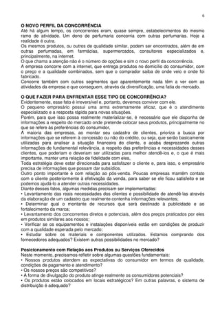 6

O NOVO PERFIL DA CONCORRÊNCIA
Até há algum tempo, os concorrentes eram, quase sempre, estabelecimentos do mesmo
ramo de atividade. Um dono de perfumaria concorria com outras perfumarias. Hoje a
realidade é outra.
Os mesmos produtos, ou outros de qualidade similar, podem ser encontrados, além de em
outras perfumadas, em farmácias, supermercados, consultores especializados e,
principalmente, na internet.
O que chama a atenção não é o número de opções e sim o novo perfil da concorrência.
A empresa concorre com a internet, que entrega produtos no domicílio do consumidor, com
o preço e a qualidade combinados, sem que o comprador saiba de onde veio e onde foi
fabricado.
Concorre também com outros segmentos que aparentemente nada têm a ver com as
atividades da empresa e que conseguem, através da diversificação, uma fatia do mercado.
O QUE FAZER PARA ENFRENTAR ESSE TIPO DE CONCORRÊNCIA?
Evidentemente, esse fato é irreversível e, portanto, devemos conviver com ele.
O pequeno empresário possui uma arma extremamente eficaz, que é o atendimento
especializado e a resposta rápida para novas situações.
Porém, para que isso possa realmente materializar-se, é necessário que ele disponha de
informações a respeito do mercado onde pretende colocar seus produtos, principalmente no
que se refere às preferências do consumidor,
A maioria das empresas, ao montar seu cadastro de clientes, prioriza a busca por
informações que se referem à concessão ou não do crédito, ou seja, que serão basicamente
utilizadas para analisar a situação financeira do cliente, e acaba desprezando outras
informações de fundamental relevância, a respeito das preferências e necessidades desses
clientes, que poderiam e deveriam ser utilizadas para melhor atendê-los e, o que é mais
importante, manter uma relação de fidelidade com eles,
Toda estratégia deve estar direcionada para satisfazer o cliente e, para isso, o empresário
precisa de informações que possam dar subsídios.
Outro ponto importante é com relação ao pós-venda. Poucas empresas mantêm contato
com o cliente posteriormente à efetivação da venda, para saber se ele ficou satisfeito e se
podemos ajudá-lo a atender outras necessidades.
Diante desses fatos, algumas medidas precisam ser implementadas:
• Levantamento das reais necessidades dos clientes e possibilidade de atendê-las através
da elaboração de um cadastro que realmente contenha informações relevantes;
• Determinar qual o montante de recursos que será destinado à publicidade e ao
fortalecimento da marca;
• Levantamento dos concorrentes diretos e potenciais, além dos preços praticados por eles
em produtos similares aos nossos;
• Verificar se os equipamentos e instalações disponíveis estão em condições de produzir
com a qualidade esperada pelo mercado;
• Estudar sobre os materiais e componentes utilizados. Estamos comprando dos
fornecedores adequados? Existem outras possibilidades no mercado?
Posicionamento com Relação aos Produtos ou Serviços Oferecidos
Neste momento, precisamos refletir sobre algumas questões fundamentais:
• Nossos produtos atendem as expectativas do consumidor em termos de qualidade,
condições de pagamento e atendimento?
• Os nossos preços são competitivos?
• A forma de divulgação do produto atinge realmente os consumidores potenciais?
• Os produtos estão colocados em locais estratégicos? Em outras palavras, o sistema de
distribuição é adequado?

 