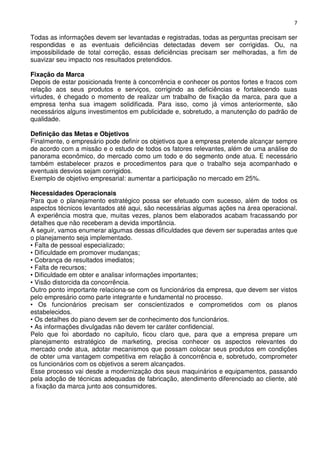 7

Todas as informações devem ser levantadas e registradas, todas as perguntas precisam ser
respondidas e as eventuais deficiências detectadas devem ser corrigidas. Ou, na
impossibilidade de total correção, essas deficiências precisam ser melhoradas, a fim de
suavizar seu impacto nos resultados pretendidos.
Fixação da Marca
Depois de estar posicionada frente à concorrência e conhecer os pontos fortes e fracos com
relação aos seus produtos e serviços, corrigindo as deficiências e fortalecendo suas
virtudes, é chegado o momento de realizar um trabalho de fixação da marca, para que a
empresa tenha sua imagem solidificada. Para isso, como já vimos anteriormente, são
necessários alguns investimentos em publicidade e, sobretudo, a manutenção do padrão de
qualidade.
Definição das Metas e Objetivos
Finalmente, o empresário pode definir os objetivos que a empresa pretende alcançar sempre
de acordo com a missão e o estudo de todos os fatores relevantes, além de uma análise do
panorama econômico, do mercado como um todo e do segmento onde atua. E necessário
também estabelecer prazos e procedimentos para que o trabalho seja acompanhado e
eventuais desvios sejam corrigidos.
Exemplo de objetivo empresarial: aumentar a participação no mercado em 25%.
Necessidades Operacionais
Para que o planejamento estratégico possa ser efetuado com sucesso, além de todos os
aspectos técnicos levantados até aqui, são necessárias algumas ações na área operacional.
A experiência mostra que, muitas vezes, planos bem elaborados acabam fracassando por
detalhes que não receberam a devida importância.
A seguir, vamos enumerar algumas dessas dificuldades que devem ser superadas antes que
o planejamento seja implementado.
• Falta de pessoal especializado;
• Dificuldade em promover mudanças;
• Cobrança de resultados imediatos;
• Falta de recursos;
• Dificuldade em obter e analisar informações importantes;
• Visão distorcida da concorrência.
Outro ponto importante relaciona-se com os funcionários da empresa, que devem ser vistos
pelo empresário como parte integrante e fundamental no processo.
• Os funcionários precisam ser conscientizados e comprometidos com os planos
estabelecidos.
• Os detalhes do piano devem ser de conhecimento dos funcionários.
• As informações divulgadas não devem ter caráter confidencial.
Pelo que foi abordado no capítulo, ficou claro que, para que a empresa prepare um
planejamento estratégico de marketing, precisa conhecer os aspectos relevantes do
mercado onde atua, adotar mecanismos que possam colocar seus produtos em condições
de obter uma vantagem competitiva em relação à concorrência e, sobretudo, comprometer
os funcionários com os objetivos a serem alcançados.
Esse processo vai desde a modernização dos seus maquinários e equipamentos, passando
pela adoção de técnicas adequadas de fabricação, atendimento diferenciado ao cliente, até
a fixação da marca junto aos consumidores.

 