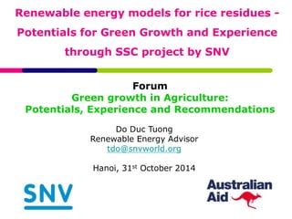 Renewable energy models for rice residues - 
Potentials for Green Growth and Experience 
through SSC project by SNV 
Forum 
Green growth in Agriculture: 
Potentials, Experience and Recommendations 
Do Duc Tuong 
Renewable Energy Advisor 
tdo@snvworld.org 
Hanoi, 31st October 2014 
 