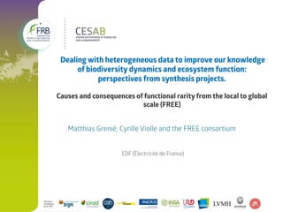  Dealing with heterogeneous data to improve our knowledge 
of biodiversity dynamics and ecosystem function: 
perspectives from synthesis projects.
Causes and consequences of functional rarity from the local to global 
scale (FREE)
Matthias Grenié, Cyrille Violle and the FREE consortium
EDF (Électricité de France)
 