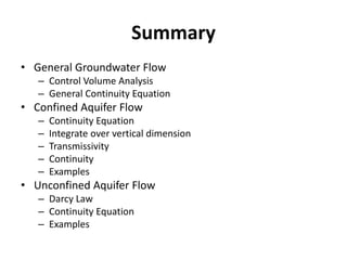 Summary
• General Groundwater Flow
– Control Volume Analysis
– General Continuity Equation
• Confined Aquifer Flow
– Continuity Equation
– Integrate over vertical dimension
– Transmissivity
– Continuity
– Examples
• Unconfined Aquifer Flow
– Darcy Law
– Continuity Equation
– Examples
 