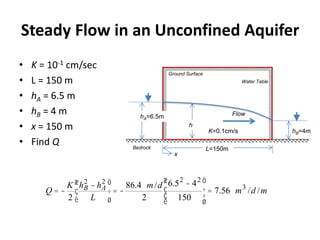 Steady Flow in an Unconfined Aquifer
• K = 10-1 cm/sec
• L = 150 m
• hA = 6.5 m
• hB = 4 m
• x = 150 m
• Find Q
h
FlowhA=6.5m
hB=4m
Water Table
Ground Surface
Bedrock L=150m
x
Q = -
K
2
hB
2
- hA
2
L
æ
è
ç
ö
ø
÷ = -
86.4 m/d
2
6.52
- 42
150
æ
è
ç
ç
ö
ø
÷
÷
= 7.56 m3
/d /m
K=0.1cm/s
 