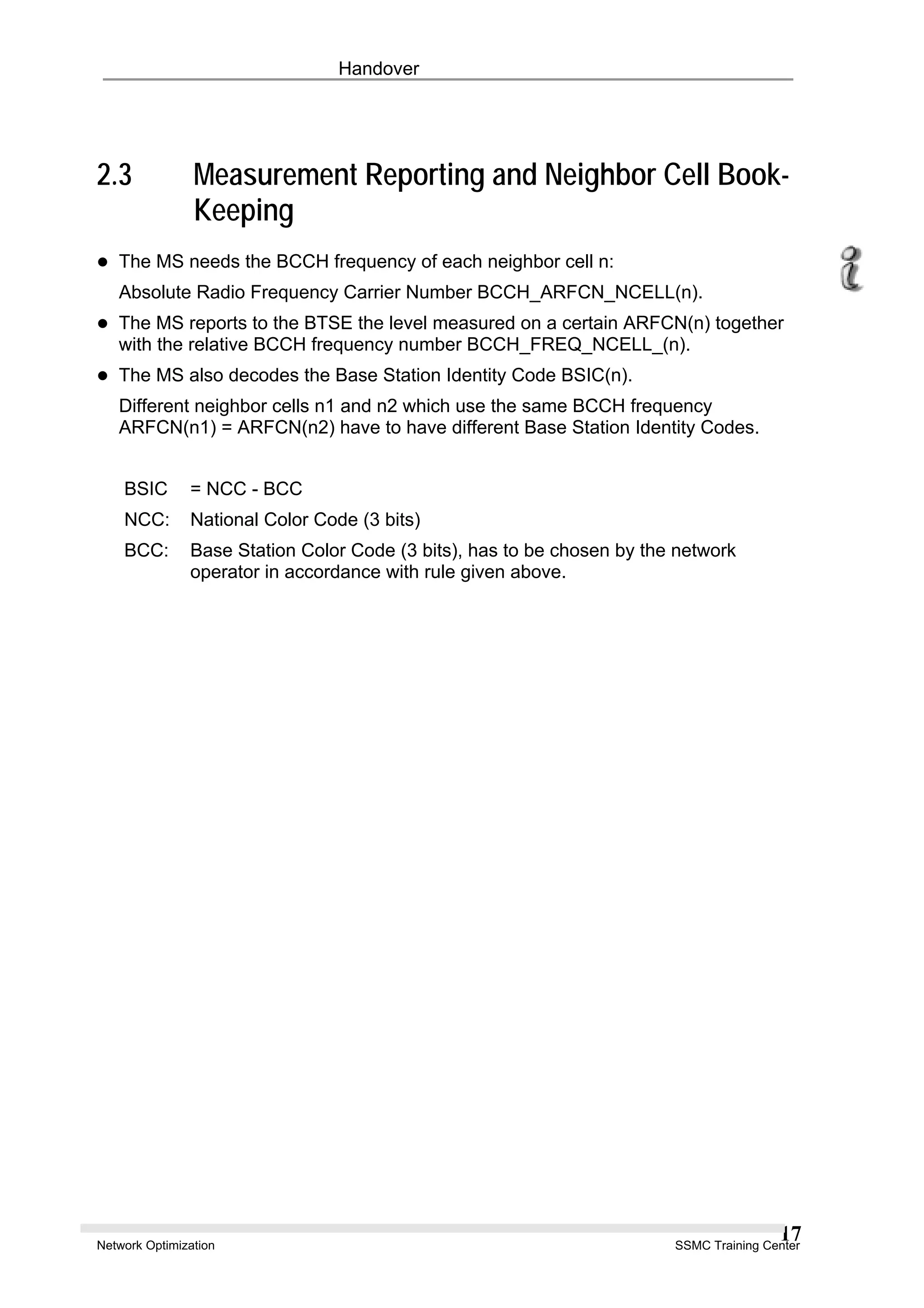 Handover
2.3 Measurement Reporting and Neighbor Cell Book-
Keeping
The MS needs the BCCH frequency of each neighbor cell n:
Absolute Radio Frequency Carrier Number BCCH_ARFCN_NCELL(n).
The MS reports to the BTSE the level measured on a certain ARFCN(n) together
with the relative BCCH frequency number BCCH_FREQ_NCELL_(n).
The MS also decodes the Base Station Identity Code BSIC(n).
Different neighbor cells n1 and n2 which use the same BCCH frequency
ARFCN(n1) = ARFCN(n2) have to have different Base Station Identity Codes.
BSIC = NCC - BCC
NCC: National Color Code (3 bits)
BCC: Base Station Color Code (3 bits), has to be chosen by the network
operator in accordance with rule given above.
Network Optimization SSMC Training Center
17
 