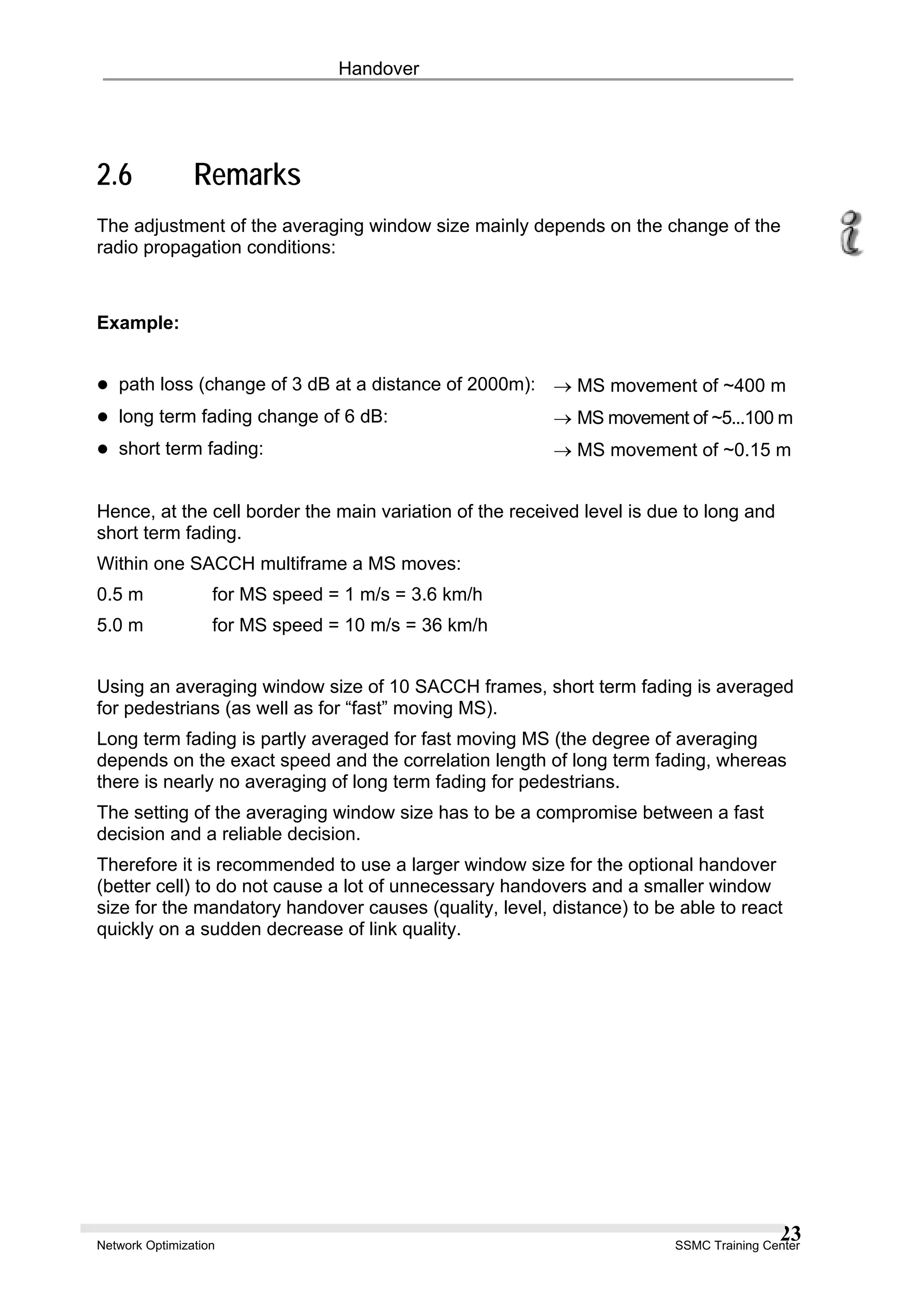 Handover
2.6 Remarks
The adjustment of the averaging window size mainly depends on the change of the
radio propagation conditions:
Example:
path loss (change of 3 dB at a distance of 2000m): → MS movement of ~400 m
long term fading change of 6 dB: → MS movement of ~5...100 m
short term fading: → MS movement of ~0.15 m
Hence, at the cell border the main variation of the received level is due to long and
short term fading.
Within one SACCH multiframe a MS moves:
0.5 m for MS speed = 1 m/s = 3.6 km/h
5.0 m for MS speed = 10 m/s = 36 km/h
Using an averaging window size of 10 SACCH frames, short term fading is averaged
for pedestrians (as well as for “fast” moving MS).
Long term fading is partly averaged for fast moving MS (the degree of averaging
depends on the exact speed and the correlation length of long term fading, whereas
there is nearly no averaging of long term fading for pedestrians.
The setting of the averaging window size has to be a compromise between a fast
decision and a reliable decision.
Therefore it is recommended to use a larger window size for the optional handover
(better cell) to do not cause a lot of unnecessary handovers and a smaller window
size for the mandatory handover causes (quality, level, distance) to be able to react
quickly on a sudden decrease of link quality.
Network Optimization SSMC Training Center
23
 