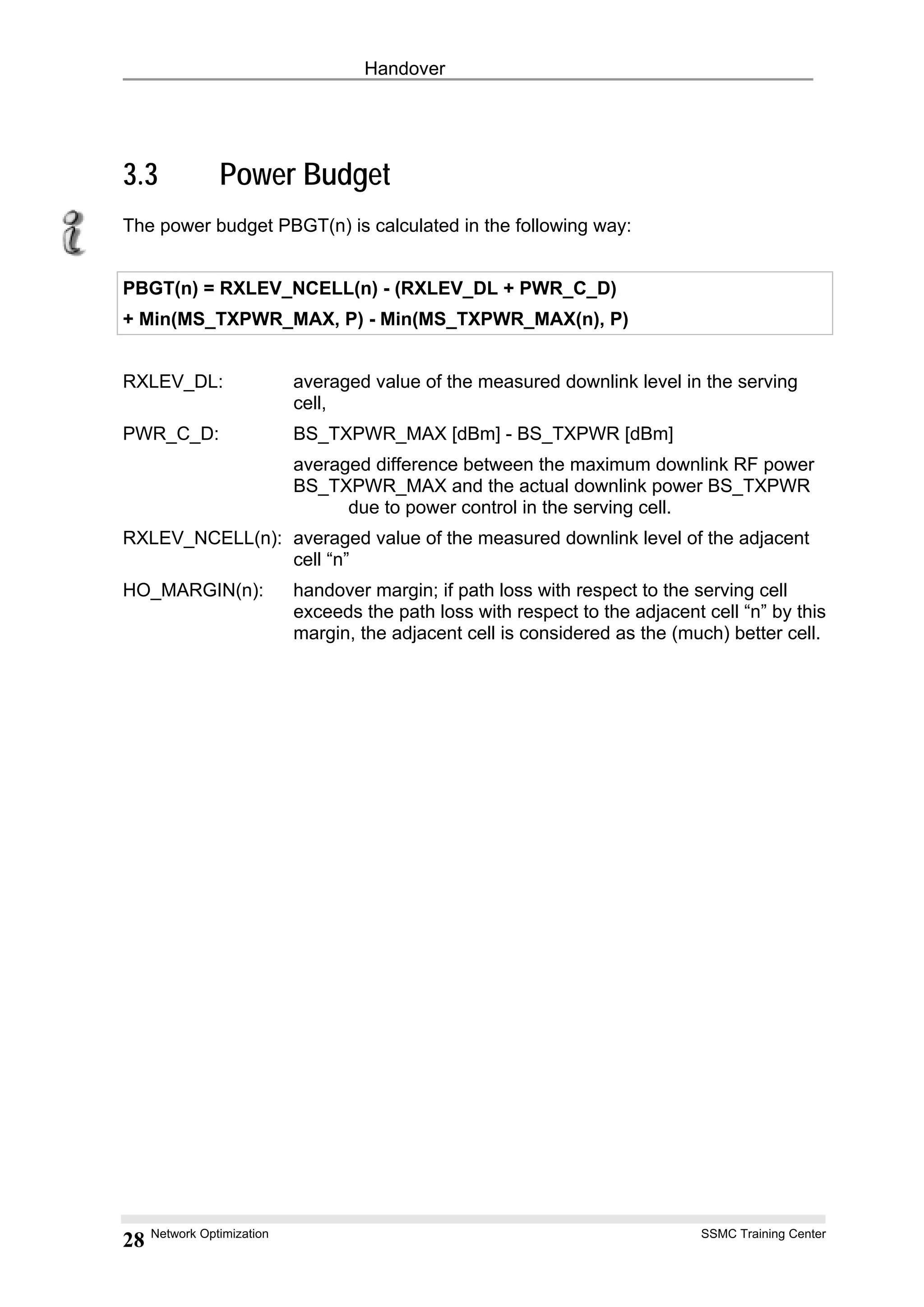 Handover
3.3 Power Budget
The power budget PBGT(n) is calculated in the following way:
PBGT(n) = RXLEV_NCELL(n) - (RXLEV_DL + PWR_C_D)
+ Min(MS_TXPWR_MAX, P) - Min(MS_TXPWR_MAX(n), P)
RXLEV_DL: averaged value of the measured downlink level in the serving
cell,
PWR_C_D: BS_TXPWR_MAX [dBm] - BS_TXPWR [dBm]
averaged difference between the maximum downlink RF power
BS_TXPWR_MAX and the actual downlink power BS_TXPWR
due to power control in the serving cell.
RXLEV_NCELL(n): averaged value of the measured downlink level of the adjacent
cell “n”
HO_MARGIN(n): handover margin; if path loss with respect to the serving cell
exceeds the path loss with respect to the adjacent cell “n” by this
margin, the adjacent cell is considered as the (much) better cell.
Network Optimization SSMC Training Center
28
 