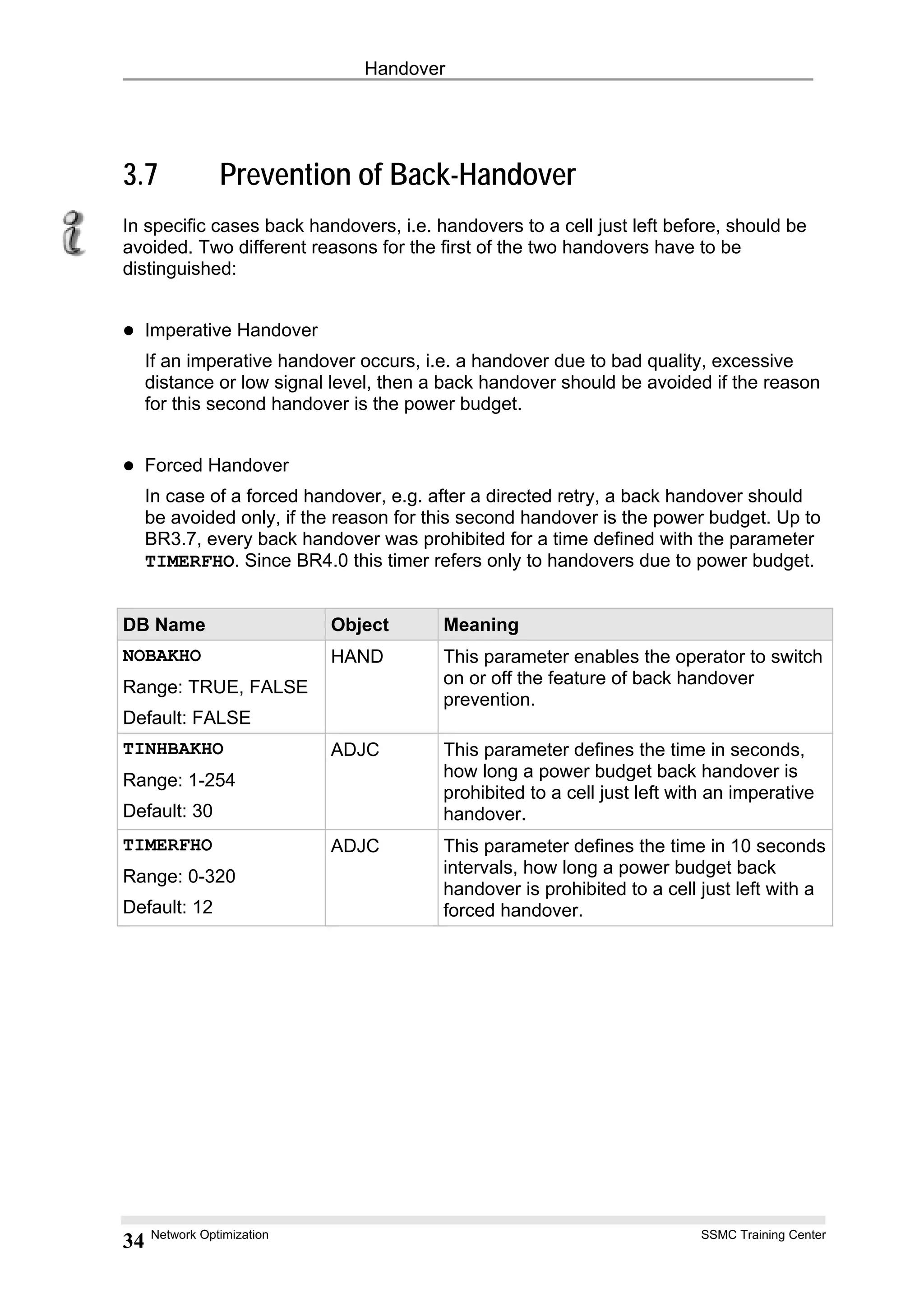 Handover
3.7 Prevention of Back-Handover
In specific cases back handovers, i.e. handovers to a cell just left before, should be
avoided. Two different reasons for the first of the two handovers have to be
distinguished:
Imperative Handover
If an imperative handover occurs, i.e. a handover due to bad quality, excessive
distance or low signal level, then a back handover should be avoided if the reason
for this second handover is the power budget.
Forced Handover
In case of a forced handover, e.g. after a directed retry, a back handover should
be avoided only, if the reason for this second handover is the power budget. Up to
BR3.7, every back handover was prohibited for a time defined with the parameter
TIMERFHO. Since BR4.0 this timer refers only to handovers due to power budget.
DB Name Object Meaning
NOBAKHO
Range: TRUE, FALSE
Default: FALSE
HAND This parameter enables the operator to switch
on or off the feature of back handover
prevention.
TINHBAKHO
Range: 1-254
Default: 30
ADJC This parameter defines the time in seconds,
how long a power budget back handover is
prohibited to a cell just left with an imperative
handover.
TIMERFHO
Range: 0-320
Default: 12
ADJC This parameter defines the time in 10 seconds
intervals, how long a power budget back
handover is prohibited to a cell just left with a
forced handover.
Network Optimization SSMC Training Center
34
 