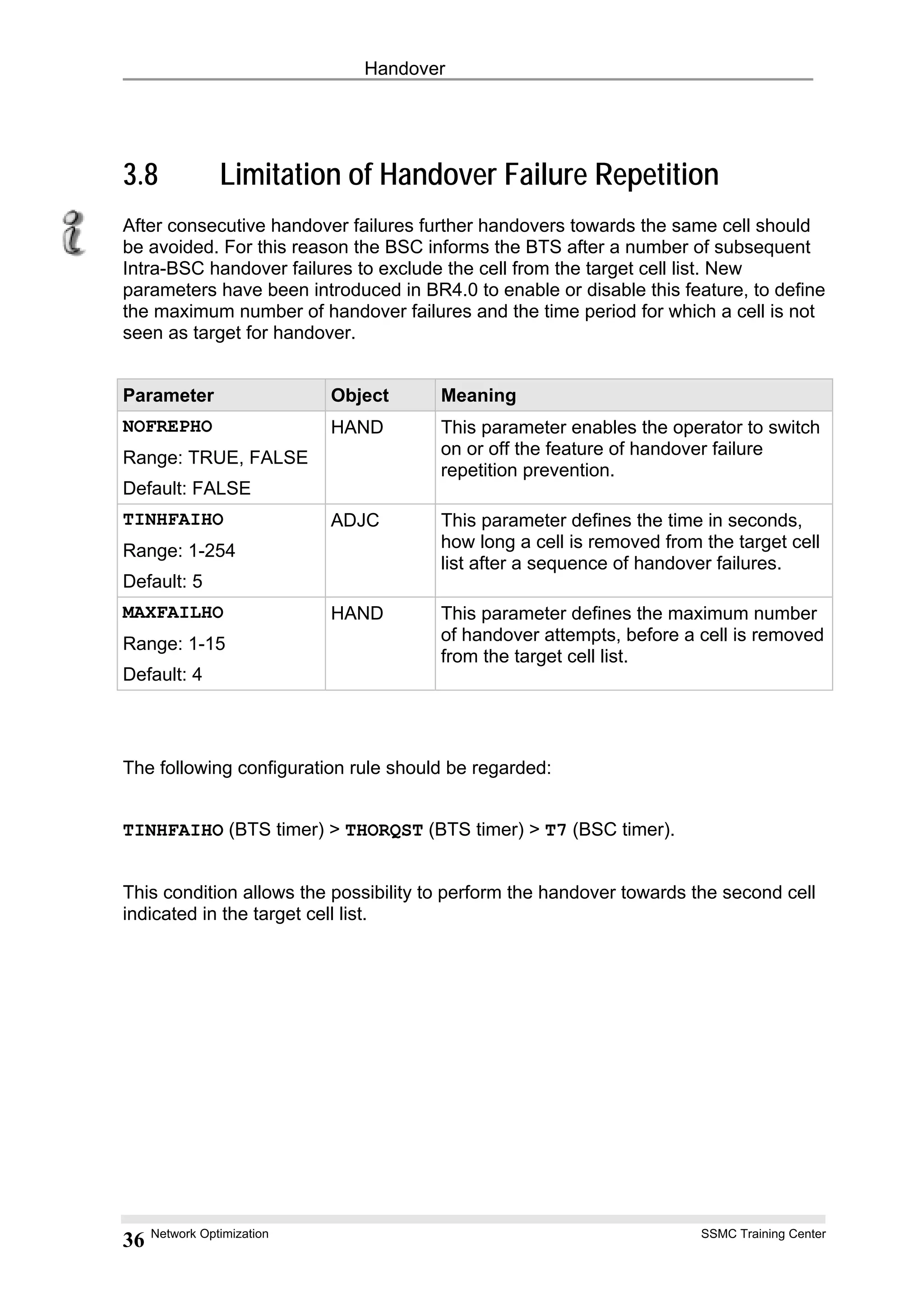 Handover
3.8 Limitation of Handover Failure Repetition
After consecutive handover failures further handovers towards the same cell should
be avoided. For this reason the BSC informs the BTS after a number of subsequent
Intra-BSC handover failures to exclude the cell from the target cell list. New
parameters have been introduced in BR4.0 to enable or disable this feature, to define
the maximum number of handover failures and the time period for which a cell is not
seen as target for handover.
Parameter Object Meaning
NOFREPHO
Range: TRUE, FALSE
Default: FALSE
HAND This parameter enables the operator to switch
on or off the feature of handover failure
repetition prevention.
TINHFAIHO
Range: 1-254
Default: 5
ADJC This parameter defines the time in seconds,
how long a cell is removed from the target cell
list after a sequence of handover failures.
MAXFAILHO
Range: 1-15
Default: 4
HAND This parameter defines the maximum number
of handover attempts, before a cell is removed
from the target cell list.
The following configuration rule should be regarded:
TINHFAIHO (BTS timer) > THORQST (BTS timer) > T7 (BSC timer).
This condition allows the possibility to perform the handover towards the second cell
indicated in the target cell list.
Network Optimization SSMC Training Center
36
 