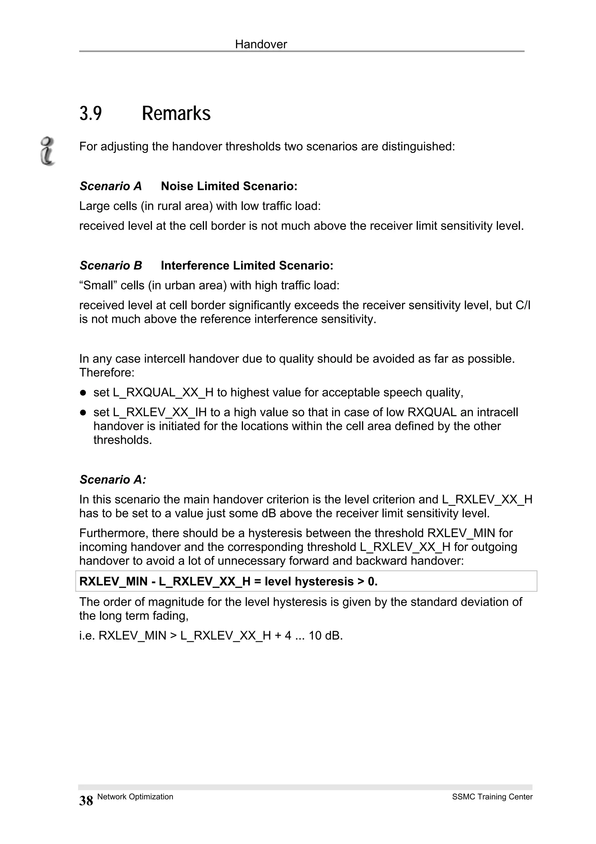 Handover
3.9 Remarks
For adjusting the handover thresholds two scenarios are distinguished:
Scenario A Noise Limited Scenario:
Large cells (in rural area) with low traffic load:
received level at the cell border is not much above the receiver limit sensitivity level.
Scenario B Interference Limited Scenario:
“Small” cells (in urban area) with high traffic load:
received level at cell border significantly exceeds the receiver sensitivity level, but C/I
is not much above the reference interference sensitivity.
In any case intercell handover due to quality should be avoided as far as possible.
Therefore:
set L_RXQUAL_XX_H to highest value for acceptable speech quality,
set L_RXLEV_XX_IH to a high value so that in case of low RXQUAL an intracell
handover is initiated for the locations within the cell area defined by the other
thresholds.
Scenario A:
In this scenario the main handover criterion is the level criterion and L_RXLEV_XX_H
has to be set to a value just some dB above the receiver limit sensitivity level.
Furthermore, there should be a hysteresis between the threshold RXLEV_MIN for
incoming handover and the corresponding threshold L_RXLEV_XX_H for outgoing
handover to avoid a lot of unnecessary forward and backward handover:
RXLEV_MIN - L_RXLEV_XX_H = level hysteresis > 0.
The order of magnitude for the level hysteresis is given by the standard deviation of
the long term fading,
i.e. RXLEV_MIN > L_RXLEV_XX_H + 4 ... 10 dB.
Network Optimization SSMC Training Center
38
 