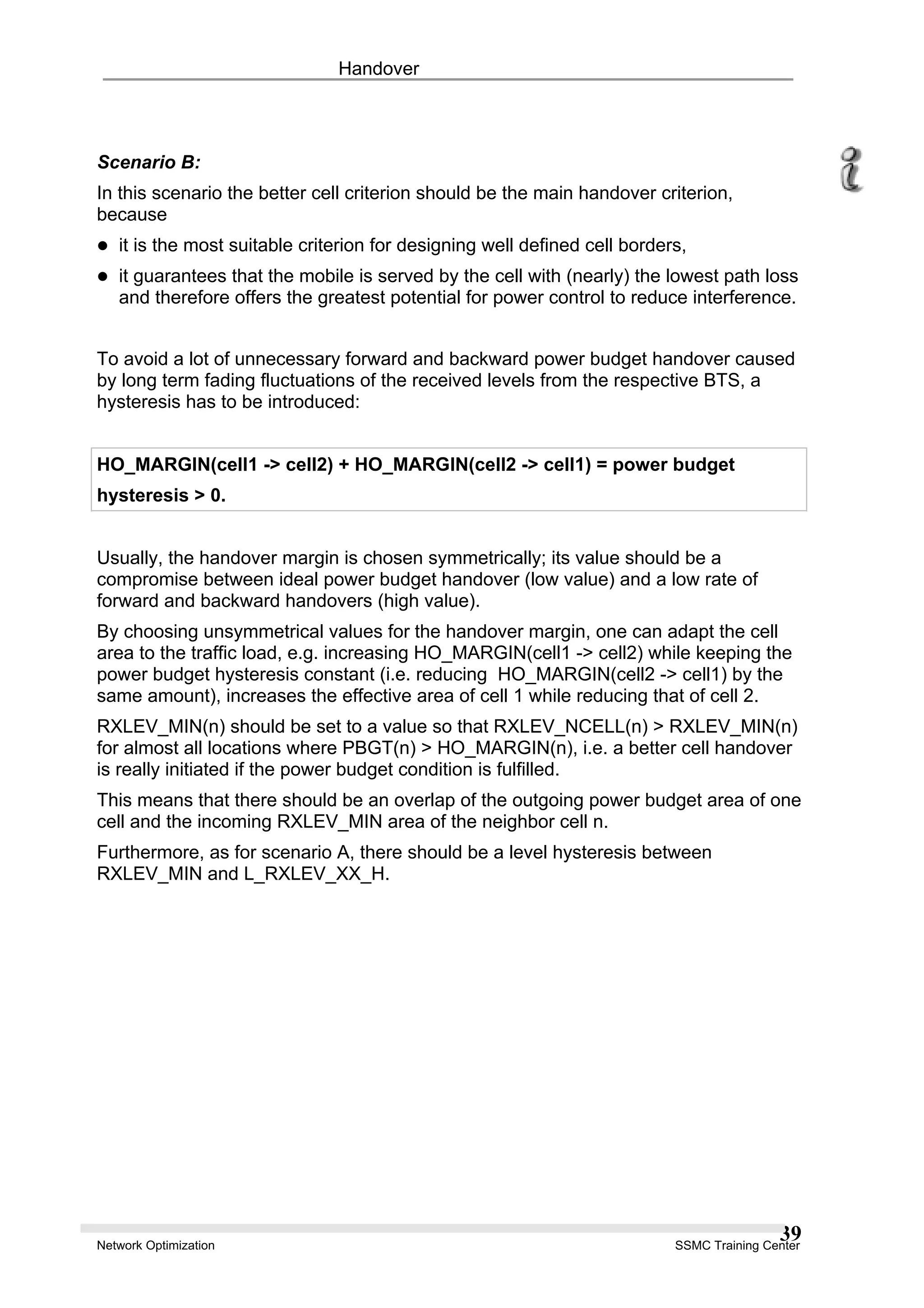 Handover
Scenario B:
In this scenario the better cell criterion should be the main handover criterion,
because
it is the most suitable criterion for designing well defined cell borders,
it guarantees that the mobile is served by the cell with (nearly) the lowest path loss
and therefore offers the greatest potential for power control to reduce interference.
To avoid a lot of unnecessary forward and backward power budget handover caused
by long term fading fluctuations of the received levels from the respective BTS, a
hysteresis has to be introduced:
HO_MARGIN(cell1 -> cell2) + HO_MARGIN(cell2 -> cell1) = power budget
hysteresis > 0.
Usually, the handover margin is chosen symmetrically; its value should be a
compromise between ideal power budget handover (low value) and a low rate of
forward and backward handovers (high value).
By choosing unsymmetrical values for the handover margin, one can adapt the cell
area to the traffic load, e.g. increasing HO_MARGIN(cell1 -> cell2) while keeping the
power budget hysteresis constant (i.e. reducing HO_MARGIN(cell2 -> cell1) by the
same amount), increases the effective area of cell 1 while reducing that of cell 2.
RXLEV_MIN(n) should be set to a value so that RXLEV_NCELL(n) > RXLEV_MIN(n)
for almost all locations where PBGT(n) > HO_MARGIN(n), i.e. a better cell handover
is really initiated if the power budget condition is fulfilled.
This means that there should be an overlap of the outgoing power budget area of one
cell and the incoming RXLEV_MIN area of the neighbor cell n.
Furthermore, as for scenario A, there should be a level hysteresis between
RXLEV_MIN and L_RXLEV_XX_H.
Network Optimization SSMC Training Center
39
 