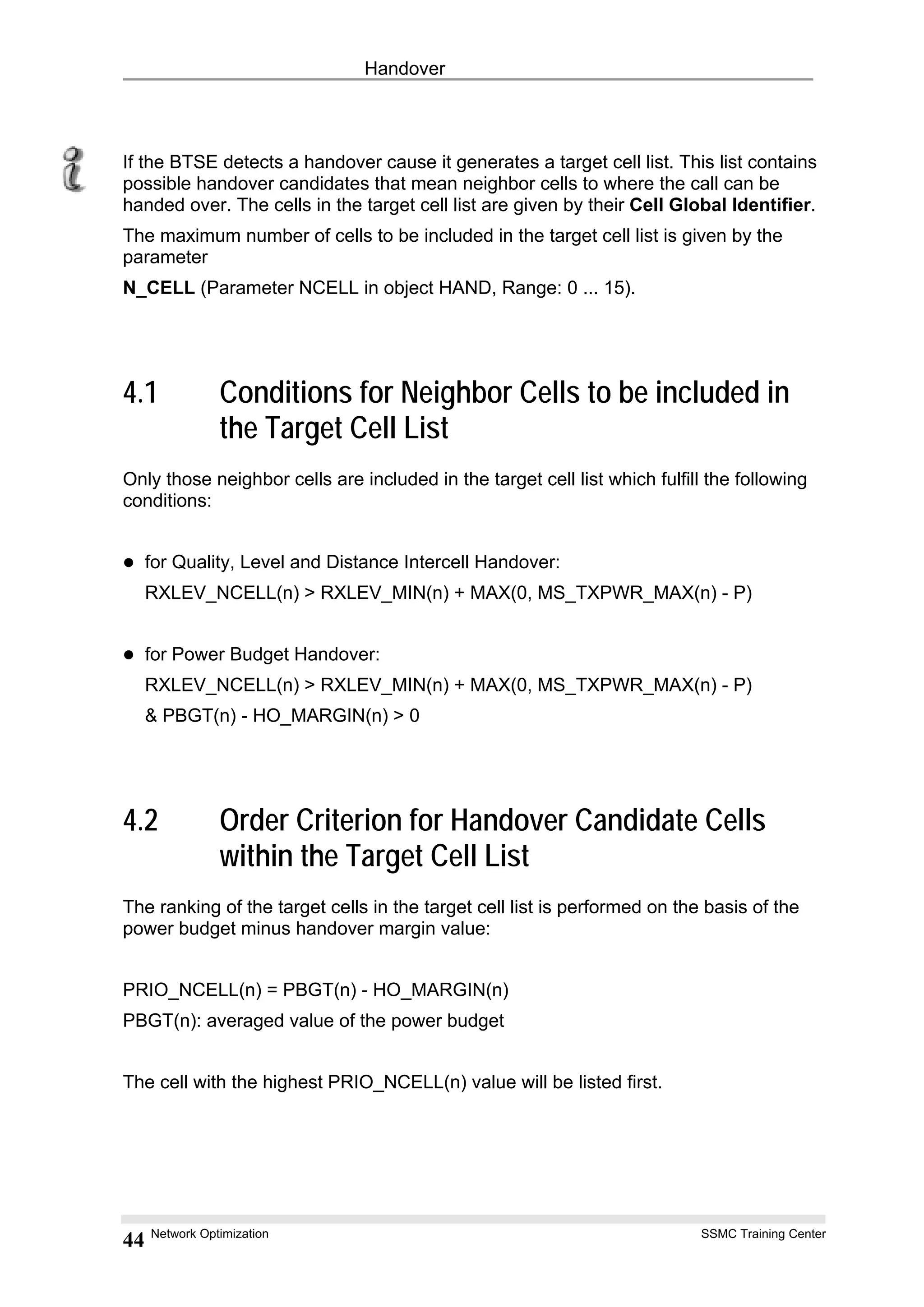 Handover
If the BTSE detects a handover cause it generates a target cell list. This list contains
possible handover candidates that mean neighbor cells to where the call can be
handed over. The cells in the target cell list are given by their Cell Global Identifier.
The maximum number of cells to be included in the target cell list is given by the
parameter
N_CELL (Parameter NCELL in object HAND, Range: 0 ... 15).
4.1 Conditions for Neighbor Cells to be included in
the Target Cell List
Only those neighbor cells are included in the target cell list which fulfill the following
conditions:
for Quality, Level and Distance Intercell Handover:
RXLEV_NCELL(n) > RXLEV_MIN(n) + MAX(0, MS_TXPWR_MAX(n) - P)
for Power Budget Handover:
RXLEV_NCELL(n) > RXLEV_MIN(n) + MAX(0, MS_TXPWR_MAX(n) - P)
& PBGT(n) - HO_MARGIN(n) > 0
4.2 Order Criterion for Handover Candidate Cells
within the Target Cell List
The ranking of the target cells in the target cell list is performed on the basis of the
power budget minus handover margin value:
PRIO_NCELL(n) = PBGT(n) - HO_MARGIN(n)
PBGT(n): averaged value of the power budget
The cell with the highest PRIO_NCELL(n) value will be listed first.
Network Optimization SSMC Training Center
44
 