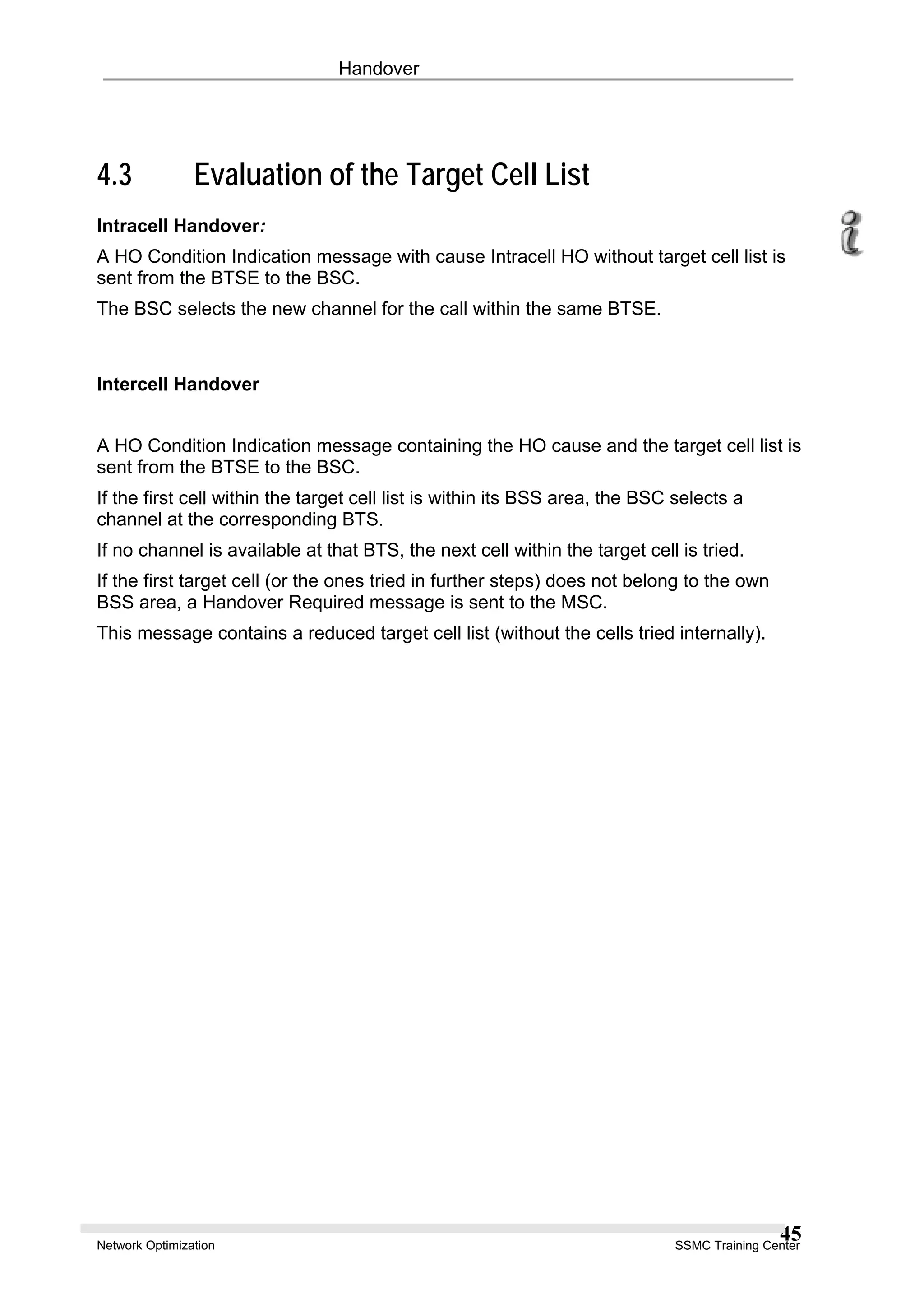 Handover
4.3 Evaluation of the Target Cell List
Intracell Handover:
A HO Condition Indication message with cause Intracell HO without target cell list is
sent from the BTSE to the BSC.
The BSC selects the new channel for the call within the same BTSE.
Intercell Handover
A HO Condition Indication message containing the HO cause and the target cell list is
sent from the BTSE to the BSC.
If the first cell within the target cell list is within its BSS area, the BSC selects a
channel at the corresponding BTS.
If no channel is available at that BTS, the next cell within the target cell is tried.
If the first target cell (or the ones tried in further steps) does not belong to the own
BSS area, a Handover Required message is sent to the MSC.
This message contains a reduced target cell list (without the cells tried internally).
Network Optimization SSMC Training Center
45
 