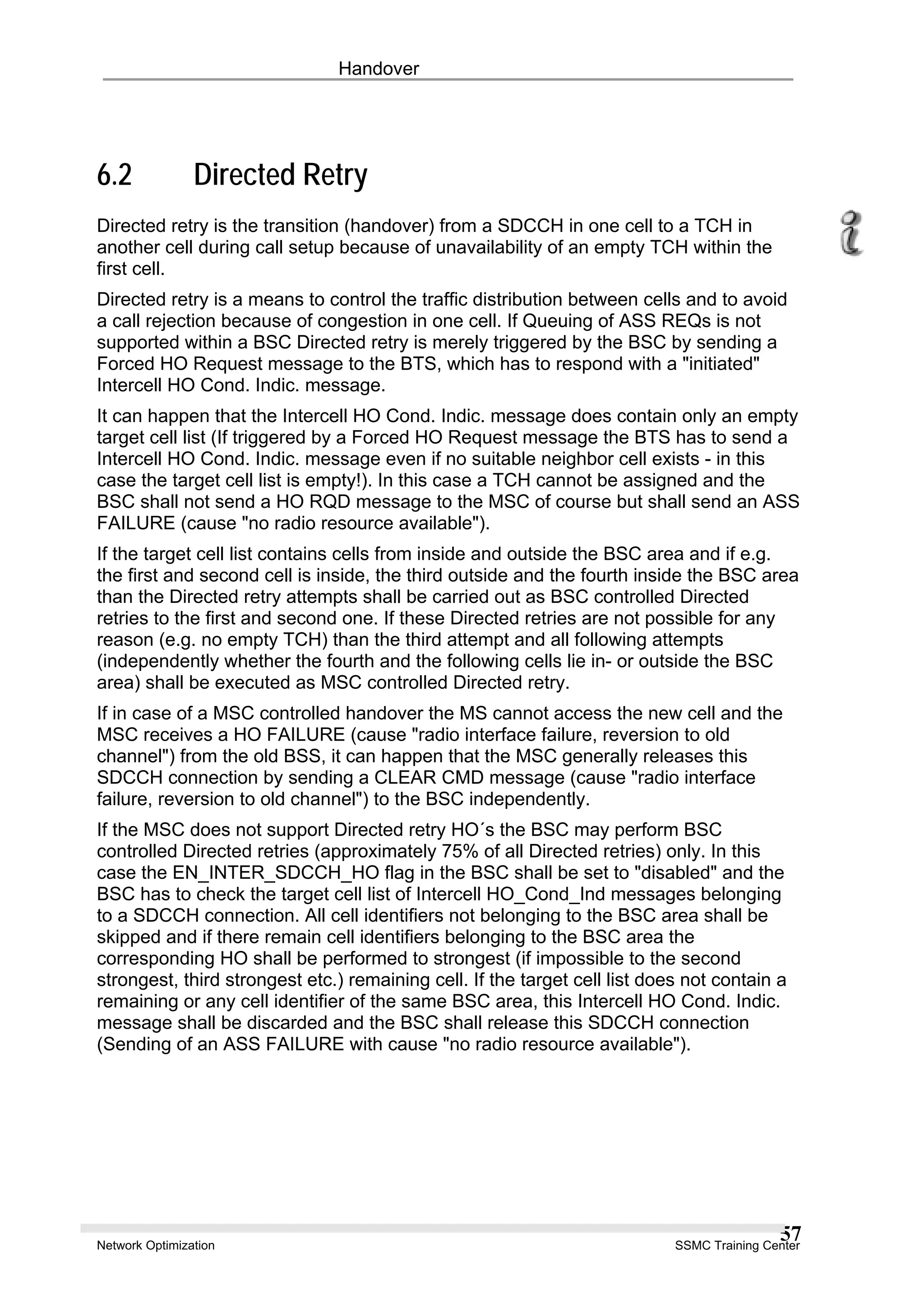 Handover
6.2 Directed Retry
Directed retry is the transition (handover) from a SDCCH in one cell to a TCH in
another cell during call setup because of unavailability of an empty TCH within the
first cell.
Directed retry is a means to control the traffic distribution between cells and to avoid
a call rejection because of congestion in one cell. If Queuing of ASS REQs is not
supported within a BSC Directed retry is merely triggered by the BSC by sending a
Forced HO Request message to the BTS, which has to respond with a "initiated"
Intercell HO Cond. Indic. message.
It can happen that the Intercell HO Cond. Indic. message does contain only an empty
target cell list (If triggered by a Forced HO Request message the BTS has to send a
Intercell HO Cond. Indic. message even if no suitable neighbor cell exists - in this
case the target cell list is empty!). In this case a TCH cannot be assigned and the
BSC shall not send a HO RQD message to the MSC of course but shall send an ASS
FAILURE (cause "no radio resource available").
If the target cell list contains cells from inside and outside the BSC area and if e.g.
the first and second cell is inside, the third outside and the fourth inside the BSC area
than the Directed retry attempts shall be carried out as BSC controlled Directed
retries to the first and second one. If these Directed retries are not possible for any
reason (e.g. no empty TCH) than the third attempt and all following attempts
(independently whether the fourth and the following cells lie in- or outside the BSC
area) shall be executed as MSC controlled Directed retry.
If in case of a MSC controlled handover the MS cannot access the new cell and the
MSC receives a HO FAILURE (cause "radio interface failure, reversion to old
channel") from the old BSS, it can happen that the MSC generally releases this
SDCCH connection by sending a CLEAR CMD message (cause "radio interface
failure, reversion to old channel") to the BSC independently.
If the MSC does not support Directed retry HO´s the BSC may perform BSC
controlled Directed retries (approximately 75% of all Directed retries) only. In this
case the EN_INTER_SDCCH_HO flag in the BSC shall be set to "disabled" and the
BSC has to check the target cell list of Intercell HO_Cond_Ind messages belonging
to a SDCCH connection. All cell identifiers not belonging to the BSC area shall be
skipped and if there remain cell identifiers belonging to the BSC area the
corresponding HO shall be performed to strongest (if impossible to the second
strongest, third strongest etc.) remaining cell. If the target cell list does not contain a
remaining or any cell identifier of the same BSC area, this Intercell HO Cond. Indic.
message shall be discarded and the BSC shall release this SDCCH connection
(Sending of an ASS FAILURE with cause "no radio resource available").
Network Optimization SSMC Training Center
57
 