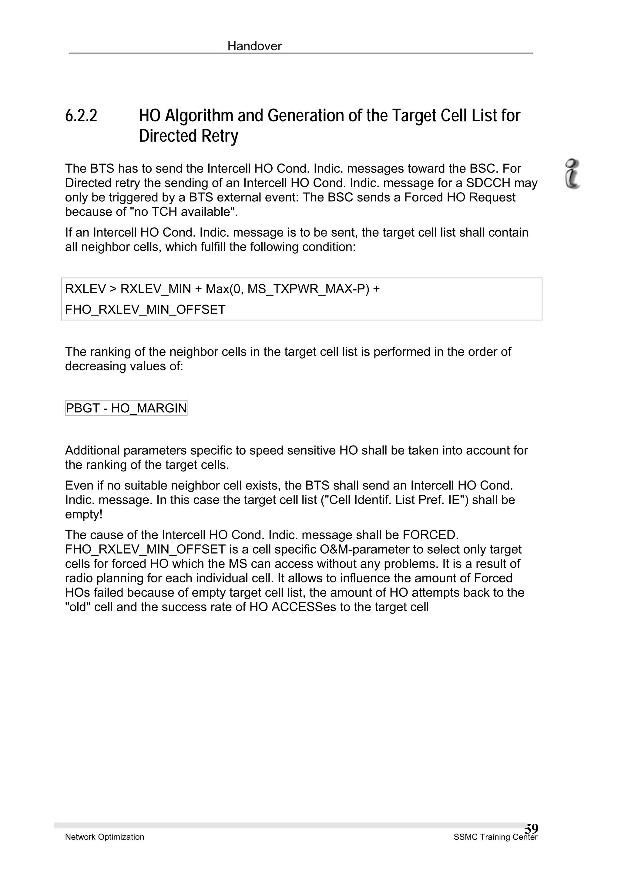 Handover
6.2.2 HO Algorithm and Generation of the Target Cell List for
Directed Retry
The BTS has to send the Intercell HO Cond. Indic. messages toward the BSC. For
Directed retry the sending of an Intercell HO Cond. Indic. message for a SDCCH may
only be triggered by a BTS external event: The BSC sends a Forced HO Request
because of "no TCH available".
If an Intercell HO Cond. Indic. message is to be sent, the target cell list shall contain
all neighbor cells, which fulfill the following condition:
RXLEV > RXLEV_MIN + Max(0, MS_TXPWR_MAX-P) +
FHO_RXLEV_MIN_OFFSET
The ranking of the neighbor cells in the target cell list is performed in the order of
decreasing values of:
PBGT - HO_MARGIN
Additional parameters specific to speed sensitive HO shall be taken into account for
the ranking of the target cells.
Even if no suitable neighbor cell exists, the BTS shall send an Intercell HO Cond.
Indic. message. In this case the target cell list ("Cell Identif. List Pref. IE") shall be
empty!
The cause of the Intercell HO Cond. Indic. message shall be FORCED.
FHO_RXLEV_MIN_OFFSET is a cell specific O&M-parameter to select only target
cells for forced HO which the MS can access without any problems. It is a result of
radio planning for each individual cell. It allows to influence the amount of Forced
HOs failed because of empty target cell list, the amount of HO attempts back to the
"old" cell and the success rate of HO ACCESSes to the target cell
Network Optimization SSMC Training Center
59
 
