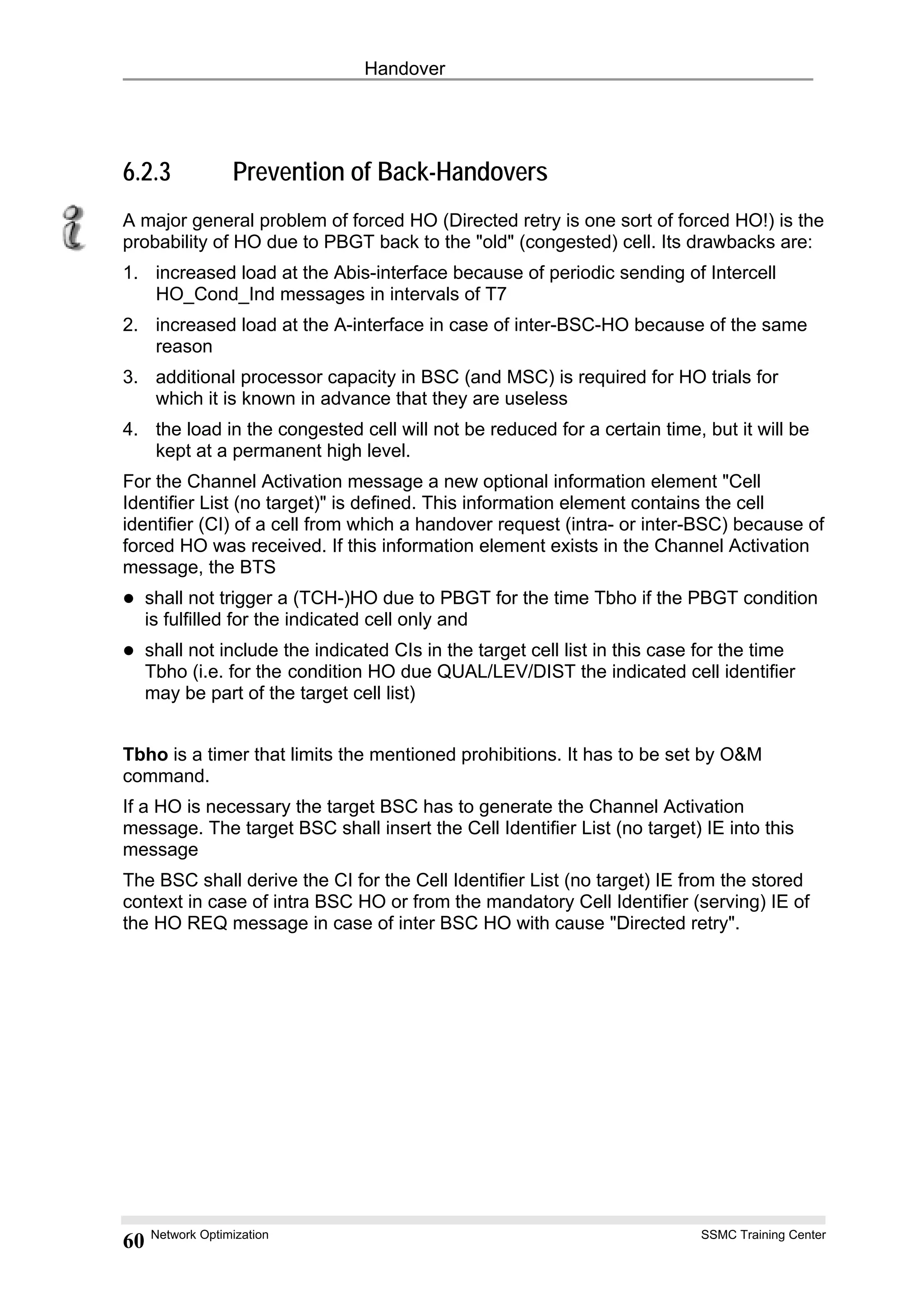 Handover
6.2.3 Prevention of Back-Handovers
A major general problem of forced HO (Directed retry is one sort of forced HO!) is the
probability of HO due to PBGT back to the "old" (congested) cell. Its drawbacks are:
1. increased load at the Abis-interface because of periodic sending of Intercell
HO_Cond_Ind messages in intervals of T7
2. increased load at the A-interface in case of inter-BSC-HO because of the same
reason
3. additional processor capacity in BSC (and MSC) is required for HO trials for
which it is known in advance that they are useless
4. the load in the congested cell will not be reduced for a certain time, but it will be
kept at a permanent high level.
For the Channel Activation message a new optional information element "Cell
Identifier List (no target)" is defined. This information element contains the cell
identifier (CI) of a cell from which a handover request (intra- or inter-BSC) because of
forced HO was received. If this information element exists in the Channel Activation
message, the BTS
shall not trigger a (TCH-)HO due to PBGT for the time Tbho if the PBGT condition
is fulfilled for the indicated cell only and
shall not include the indicated CIs in the target cell list in this case for the time
Tbho (i.e. for the condition HO due QUAL/LEV/DIST the indicated cell identifier
may be part of the target cell list)
Tbho is a timer that limits the mentioned prohibitions. It has to be set by O&M
command.
If a HO is necessary the target BSC has to generate the Channel Activation
message. The target BSC shall insert the Cell Identifier List (no target) IE into this
message
The BSC shall derive the CI for the Cell Identifier List (no target) IE from the stored
context in case of intra BSC HO or from the mandatory Cell Identifier (serving) IE of
the HO REQ message in case of inter BSC HO with cause "Directed retry".
Network Optimization SSMC Training Center
60
 