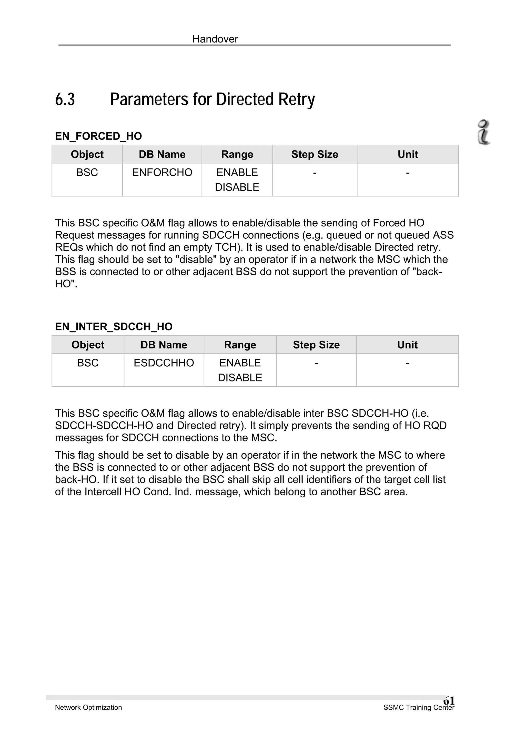 Handover
6.3 Parameters for Directed Retry
EN_FORCED_HO
Object DB Name Range Step Size Unit
BSC ENFORCHO ENABLE
DISABLE
- -
This BSC specific O&M flag allows to enable/disable the sending of Forced HO
Request messages for running SDCCH connections (e.g. queued or not queued ASS
REQs which do not find an empty TCH). It is used to enable/disable Directed retry.
This flag should be set to "disable" by an operator if in a network the MSC which the
BSS is connected to or other adjacent BSS do not support the prevention of "back-
HO".
EN_INTER_SDCCH_HO
Object DB Name Range Step Size Unit
BSC ESDCCHHO ENABLE
DISABLE
- -
This BSC specific O&M flag allows to enable/disable inter BSC SDCCH-HO (i.e.
SDCCH-SDCCH-HO and Directed retry). It simply prevents the sending of HO RQD
messages for SDCCH connections to the MSC.
This flag should be set to disable by an operator if in the network the MSC to where
the BSS is connected to or other adjacent BSS do not support the prevention of
back-HO. If it set to disable the BSC shall skip all cell identifiers of the target cell list
of the Intercell HO Cond. Ind. message, which belong to another BSC area.
Network Optimization SSMC Training Center
61
 