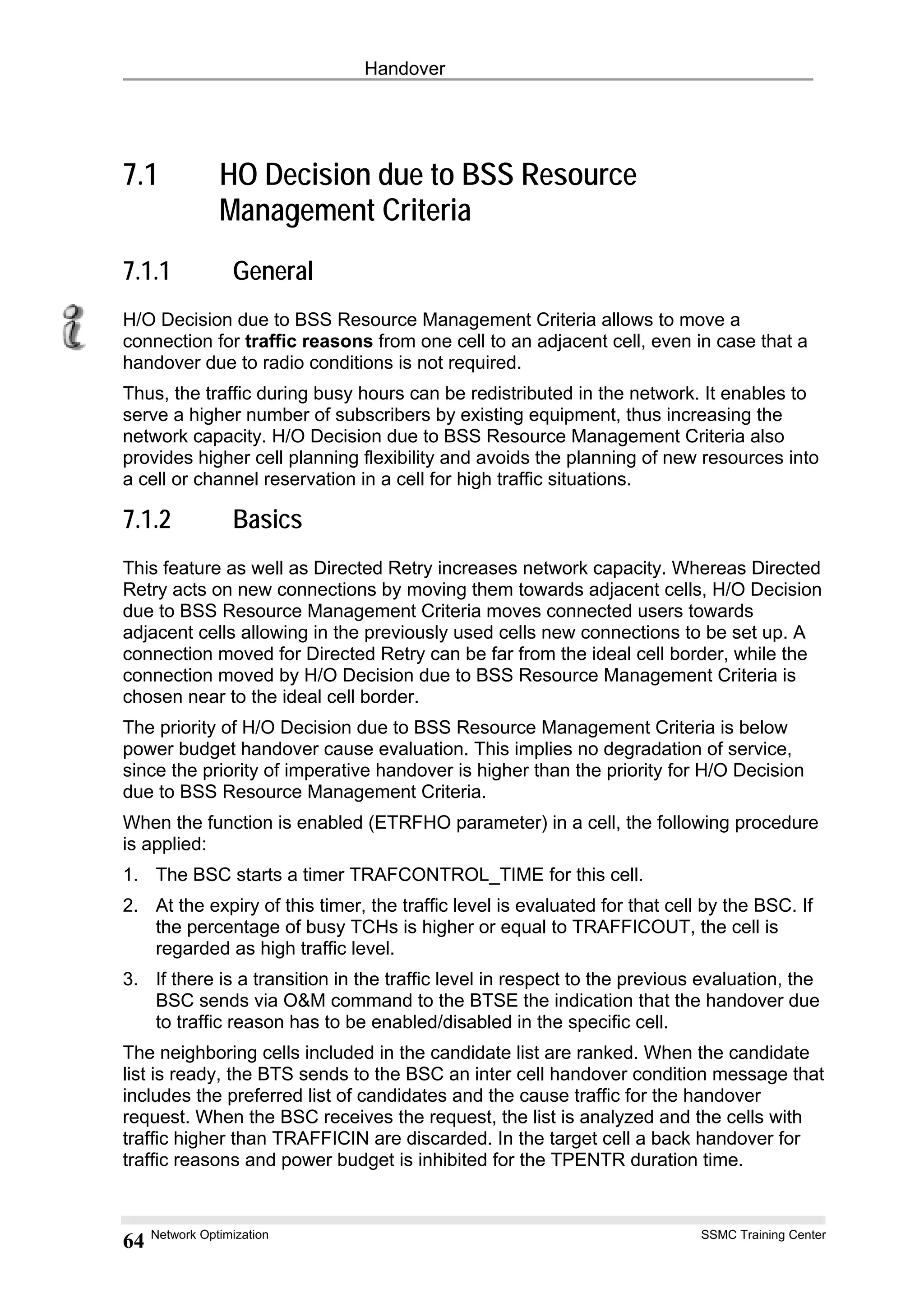 Handover
7.1 HO Decision due to BSS Resource
Management Criteria
7.1.1 General
H/O Decision due to BSS Resource Management Criteria allows to move a
connection for traffic reasons from one cell to an adjacent cell, even in case that a
handover due to radio conditions is not required.
Thus, the traffic during busy hours can be redistributed in the network. It enables to
serve a higher number of subscribers by existing equipment, thus increasing the
network capacity. H/O Decision due to BSS Resource Management Criteria also
provides higher cell planning flexibility and avoids the planning of new resources into
a cell or channel reservation in a cell for high traffic situations.
7.1.2 Basics
This feature as well as Directed Retry increases network capacity. Whereas Directed
Retry acts on new connections by moving them towards adjacent cells, H/O Decision
due to BSS Resource Management Criteria moves connected users towards
adjacent cells allowing in the previously used cells new connections to be set up. A
connection moved for Directed Retry can be far from the ideal cell border, while the
connection moved by H/O Decision due to BSS Resource Management Criteria is
chosen near to the ideal cell border.
The priority of H/O Decision due to BSS Resource Management Criteria is below
power budget handover cause evaluation. This implies no degradation of service,
since the priority of imperative handover is higher than the priority for H/O Decision
due to BSS Resource Management Criteria.
When the function is enabled (ETRFHO parameter) in a cell, the following procedure
is applied:
1. The BSC starts a timer TRAFCONTROL_TIME for this cell.
2. At the expiry of this timer, the traffic level is evaluated for that cell by the BSC. If
the percentage of busy TCHs is higher or equal to TRAFFICOUT, the cell is
regarded as high traffic level.
3. If there is a transition in the traffic level in respect to the previous evaluation, the
BSC sends via O&M command to the BTSE the indication that the handover due
to traffic reason has to be enabled/disabled in the specific cell.
The neighboring cells included in the candidate list are ranked. When the candidate
list is ready, the BTS sends to the BSC an inter cell handover condition message that
includes the preferred list of candidates and the cause traffic for the handover
request. When the BSC receives the request, the list is analyzed and the cells with
traffic higher than TRAFFICIN are discarded. In the target cell a back handover for
traffic reasons and power budget is inhibited for the TPENTR duration time.
Network Optimization SSMC Training Center
64
 
