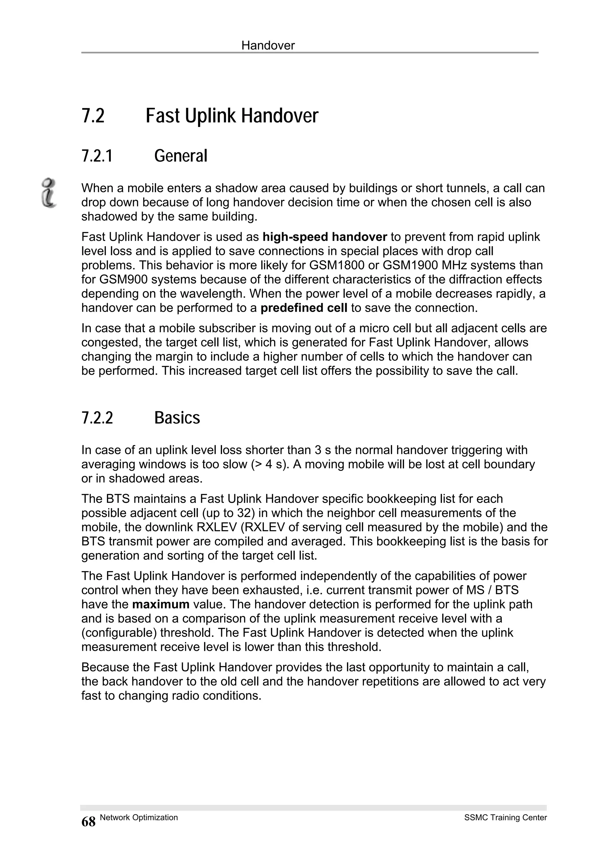 Handover
7.2 Fast Uplink Handover
7.2.1 General
When a mobile enters a shadow area caused by buildings or short tunnels, a call can
drop down because of long handover decision time or when the chosen cell is also
shadowed by the same building.
Fast Uplink Handover is used as high-speed handover to prevent from rapid uplink
level loss and is applied to save connections in special places with drop call
problems. This behavior is more likely for GSM1800 or GSM1900 MHz systems than
for GSM900 systems because of the different characteristics of the diffraction effects
depending on the wavelength. When the power level of a mobile decreases rapidly, a
handover can be performed to a predefined cell to save the connection.
In case that a mobile subscriber is moving out of a micro cell but all adjacent cells are
congested, the target cell list, which is generated for Fast Uplink Handover, allows
changing the margin to include a higher number of cells to which the handover can
be performed. This increased target cell list offers the possibility to save the call.
7.2.2 Basics
In case of an uplink level loss shorter than 3 s the normal handover triggering with
averaging windows is too slow (> 4 s). A moving mobile will be lost at cell boundary
or in shadowed areas.
The BTS maintains a Fast Uplink Handover specific bookkeeping list for each
possible adjacent cell (up to 32) in which the neighbor cell measurements of the
mobile, the downlink RXLEV (RXLEV of serving cell measured by the mobile) and the
BTS transmit power are compiled and averaged. This bookkeeping list is the basis for
generation and sorting of the target cell list.
The Fast Uplink Handover is performed independently of the capabilities of power
control when they have been exhausted, i.e. current transmit power of MS / BTS
have the maximum value. The handover detection is performed for the uplink path
and is based on a comparison of the uplink measurement receive level with a
(configurable) threshold. The Fast Uplink Handover is detected when the uplink
measurement receive level is lower than this threshold.
Because the Fast Uplink Handover provides the last opportunity to maintain a call,
the back handover to the old cell and the handover repetitions are allowed to act very
fast to changing radio conditions.
Network Optimization SSMC Training Center
68
 