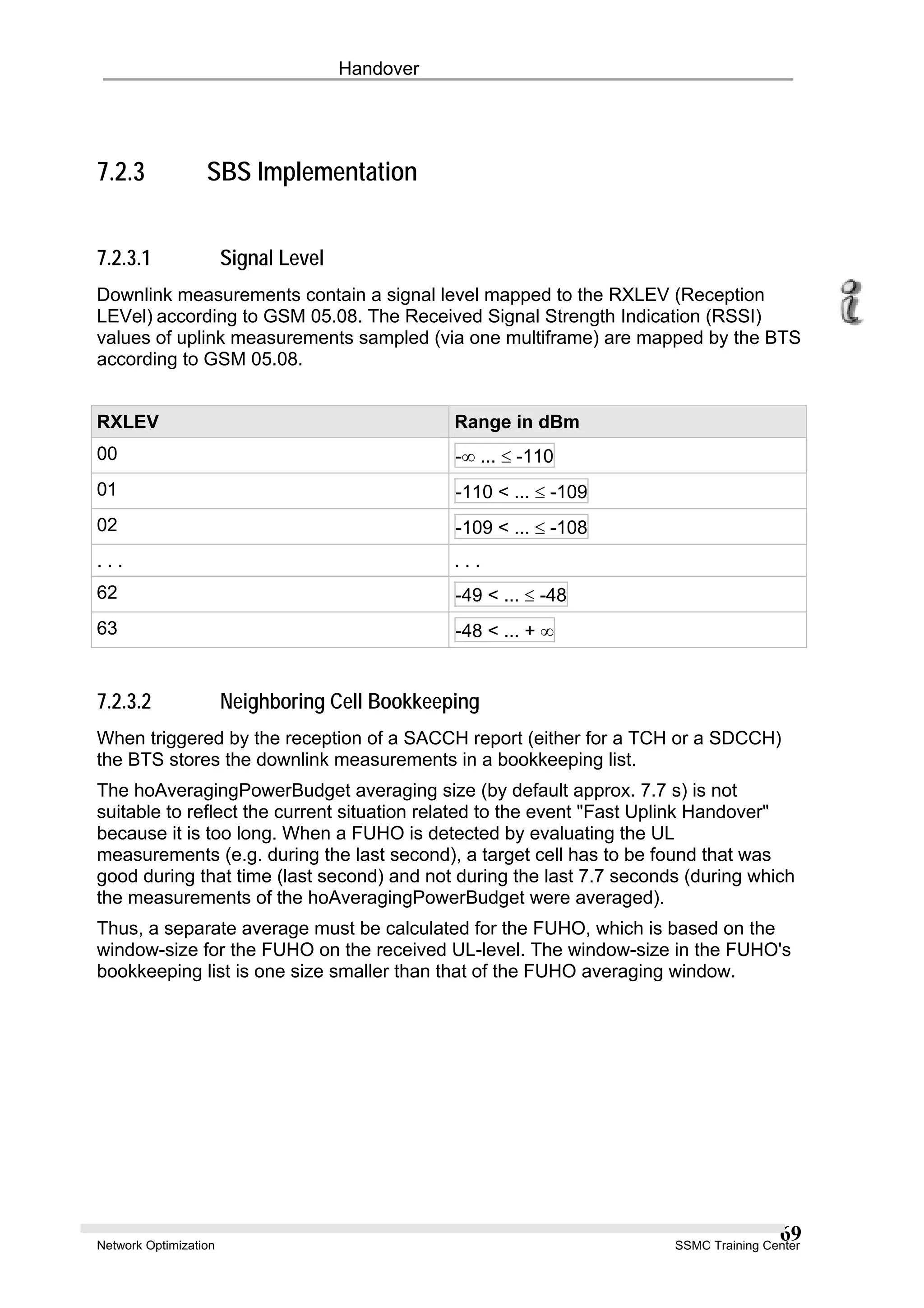 Handover
7.2.3 SBS Implementation
7.2.3.1 Signal Level
Downlink measurements contain a signal level mapped to the RXLEV (Reception
LEVel) according to GSM 05.08. The Received Signal Strength Indication (RSSI)
values of uplink measurements sampled (via one multiframe) are mapped by the BTS
according to GSM 05.08.
RXLEV Range in dBm
00 -∞ ... ≤ -110
01 -110 < ... ≤ -109
02 -109 < ... ≤ -108
. . . . . .
62 -49 < ... ≤ -48
63 -48 < ... + ∞
7.2.3.2 Neighboring Cell Bookkeeping
When triggered by the reception of a SACCH report (either for a TCH or a SDCCH)
the BTS stores the downlink measurements in a bookkeeping list.
The hoAveragingPowerBudget averaging size (by default approx. 7.7 s) is not
suitable to reflect the current situation related to the event "Fast Uplink Handover"
because it is too long. When a FUHO is detected by evaluating the UL
measurements (e.g. during the last second), a target cell has to be found that was
good during that time (last second) and not during the last 7.7 seconds (during which
the measurements of the hoAveragingPowerBudget were averaged).
Thus, a separate average must be calculated for the FUHO, which is based on the
window-size for the FUHO on the received UL-level. The window-size in the FUHO's
bookkeeping list is one size smaller than that of the FUHO averaging window.
Network Optimization SSMC Training Center
69
 