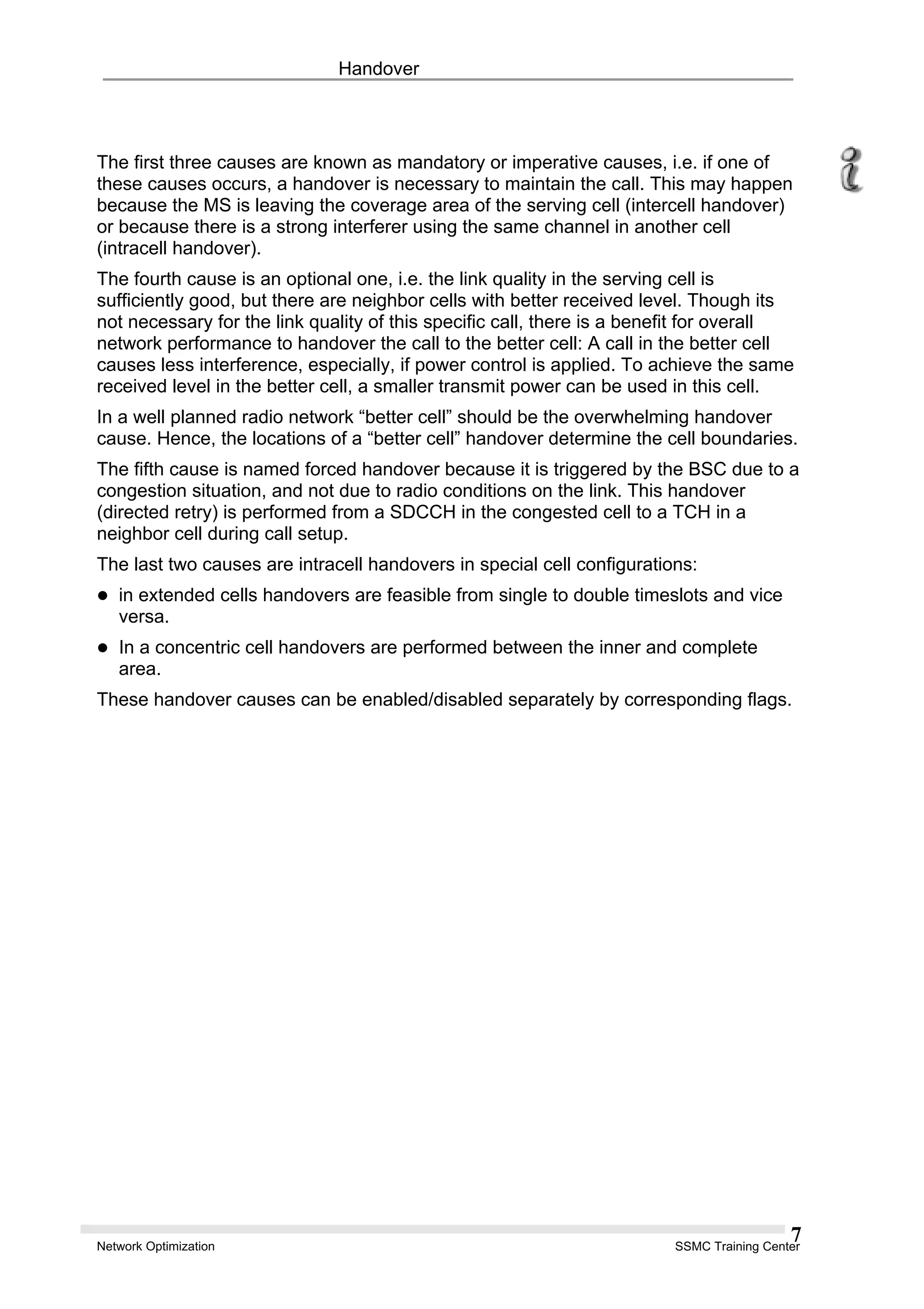 Handover
The first three causes are known as mandatory or imperative causes, i.e. if one of
these causes occurs, a handover is necessary to maintain the call. This may happen
because the MS is leaving the coverage area of the serving cell (intercell handover)
or because there is a strong interferer using the same channel in another cell
(intracell handover).
The fourth cause is an optional one, i.e. the link quality in the serving cell is
sufficiently good, but there are neighbor cells with better received level. Though its
not necessary for the link quality of this specific call, there is a benefit for overall
network performance to handover the call to the better cell: A call in the better cell
causes less interference, especially, if power control is applied. To achieve the same
received level in the better cell, a smaller transmit power can be used in this cell.
In a well planned radio network “better cell” should be the overwhelming handover
cause. Hence, the locations of a “better cell” handover determine the cell boundaries.
The fifth cause is named forced handover because it is triggered by the BSC due to a
congestion situation, and not due to radio conditions on the link. This handover
(directed retry) is performed from a SDCCH in the congested cell to a TCH in a
neighbor cell during call setup.
The last two causes are intracell handovers in special cell configurations:
in extended cells handovers are feasible from single to double timeslots and vice
versa.
In a concentric cell handovers are performed between the inner and complete
area.
These handover causes can be enabled/disabled separately by corresponding flags.
Network Optimization SSMC Training Center
7
 