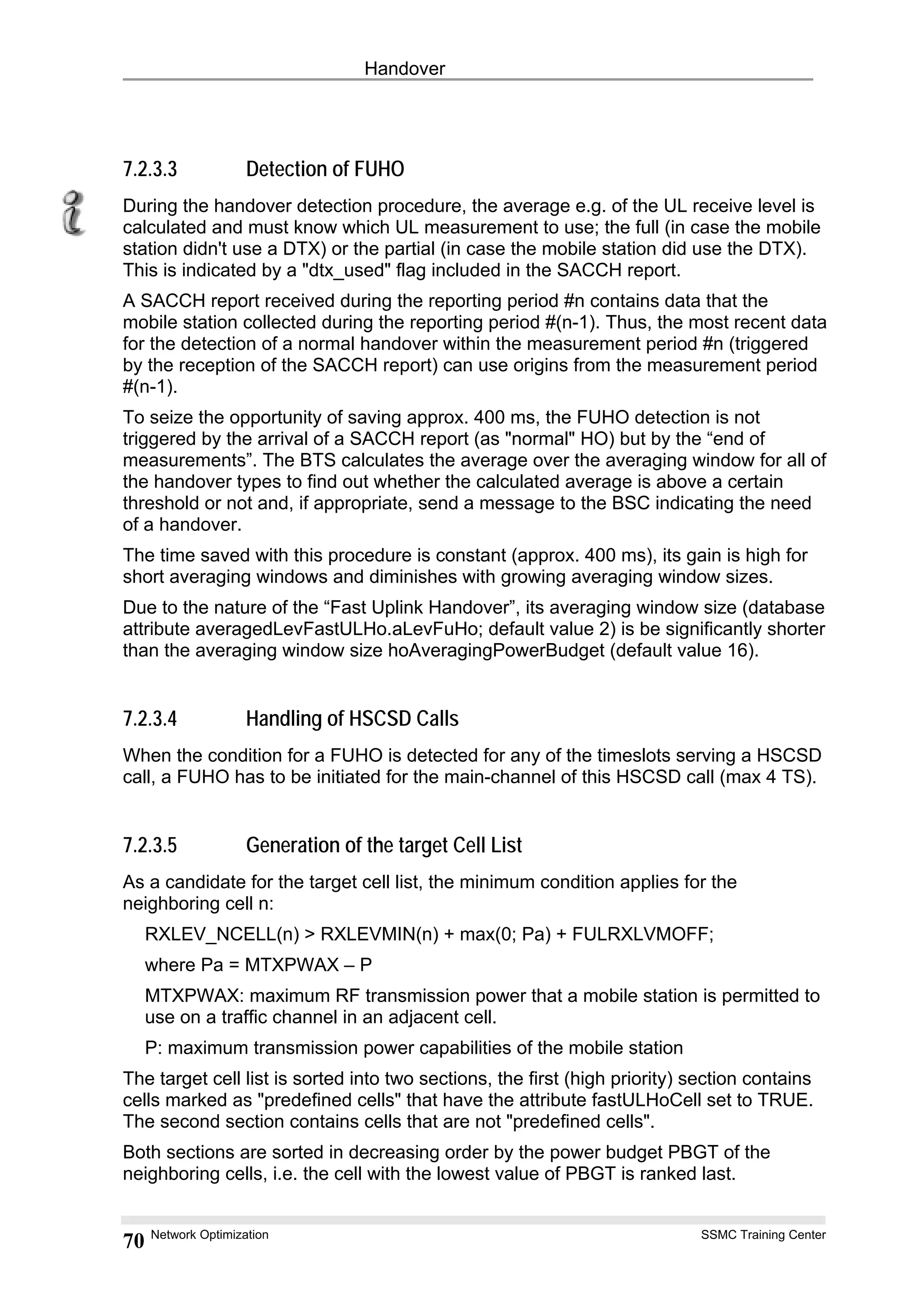 Handover
7.2.3.3 Detection of FUHO
During the handover detection procedure, the average e.g. of the UL receive level is
calculated and must know which UL measurement to use; the full (in case the mobile
station didn't use a DTX) or the partial (in case the mobile station did use the DTX).
This is indicated by a "dtx_used" flag included in the SACCH report.
A SACCH report received during the reporting period #n contains data that the
mobile station collected during the reporting period #(n-1). Thus, the most recent data
for the detection of a normal handover within the measurement period #n (triggered
by the reception of the SACCH report) can use origins from the measurement period
#(n-1).
To seize the opportunity of saving approx. 400 ms, the FUHO detection is not
triggered by the arrival of a SACCH report (as "normal" HO) but by the “end of
measurements”. The BTS calculates the average over the averaging window for all of
the handover types to find out whether the calculated average is above a certain
threshold or not and, if appropriate, send a message to the BSC indicating the need
of a handover.
The time saved with this procedure is constant (approx. 400 ms), its gain is high for
short averaging windows and diminishes with growing averaging window sizes.
Due to the nature of the “Fast Uplink Handover”, its averaging window size (database
attribute averagedLevFastULHo.aLevFuHo; default value 2) is be significantly shorter
than the averaging window size hoAveragingPowerBudget (default value 16).
7.2.3.4 Handling of HSCSD Calls
When the condition for a FUHO is detected for any of the timeslots serving a HSCSD
call, a FUHO has to be initiated for the main-channel of this HSCSD call (max 4 TS).
7.2.3.5 Generation of the target Cell List
As a candidate for the target cell list, the minimum condition applies for the
neighboring cell n:
RXLEV_NCELL(n) > RXLEVMIN(n) + max(0; Pa) + FULRXLVMOFF;
where Pa = MTXPWAX – P
MTXPWAX: maximum RF transmission power that a mobile station is permitted to
use on a traffic channel in an adjacent cell.
P: maximum transmission power capabilities of the mobile station
The target cell list is sorted into two sections, the first (high priority) section contains
cells marked as "predefined cells" that have the attribute fastULHoCell set to TRUE.
The second section contains cells that are not "predefined cells".
Both sections are sorted in decreasing order by the power budget PBGT of the
neighboring cells, i.e. the cell with the lowest value of PBGT is ranked last.
Network Optimization SSMC Training Center
70
 