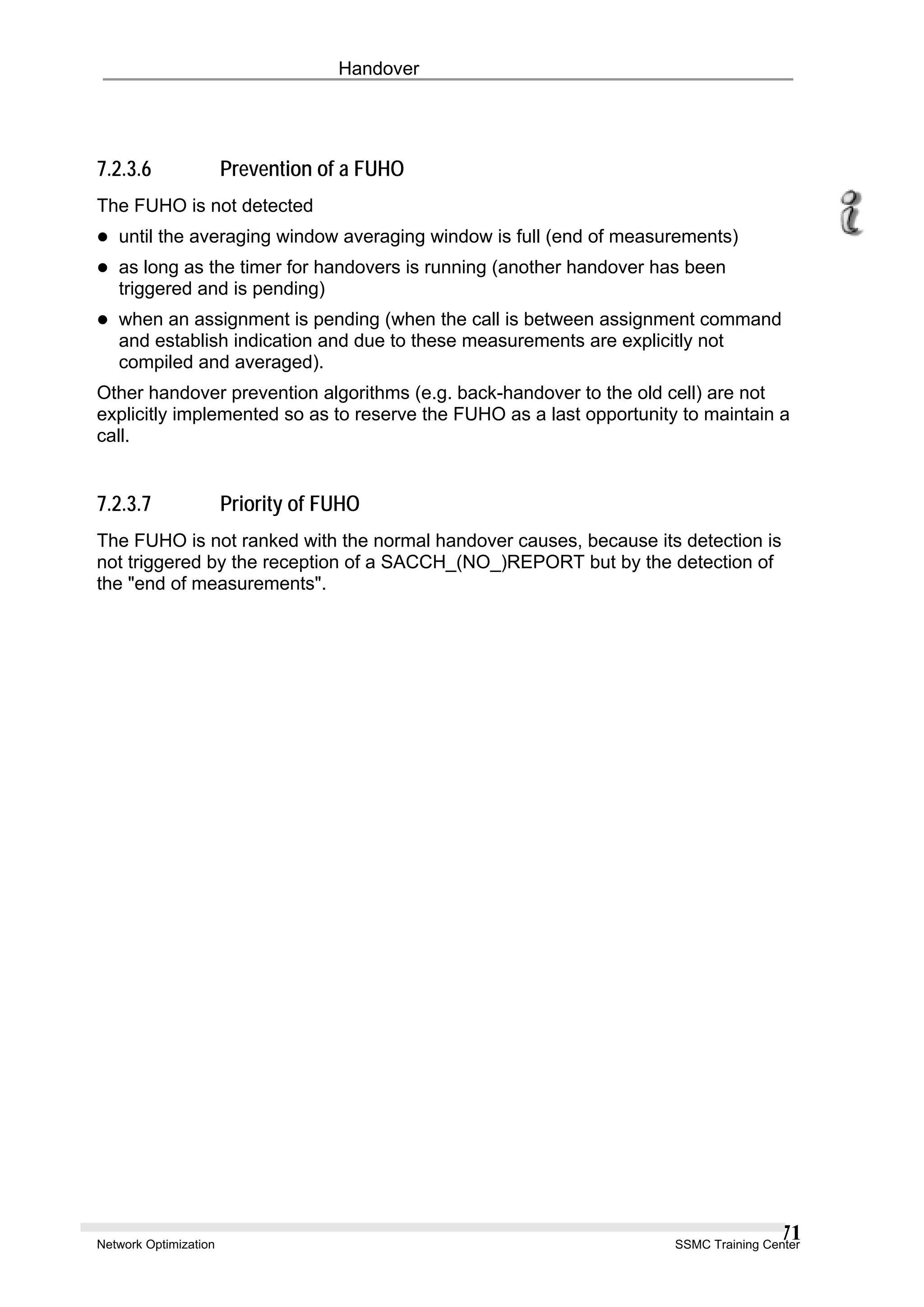 Handover
7.2.3.6 Prevention of a FUHO
The FUHO is not detected
until the averaging window averaging window is full (end of measurements)
as long as the timer for handovers is running (another handover has been
triggered and is pending)
when an assignment is pending (when the call is between assignment command
and establish indication and due to these measurements are explicitly not
compiled and averaged).
Other handover prevention algorithms (e.g. back-handover to the old cell) are not
explicitly implemented so as to reserve the FUHO as a last opportunity to maintain a
call.
7.2.3.7 Priority of FUHO
The FUHO is not ranked with the normal handover causes, because its detection is
not triggered by the reception of a SACCH_(NO_)REPORT but by the detection of
the "end of measurements".
Network Optimization SSMC Training Center
71
 