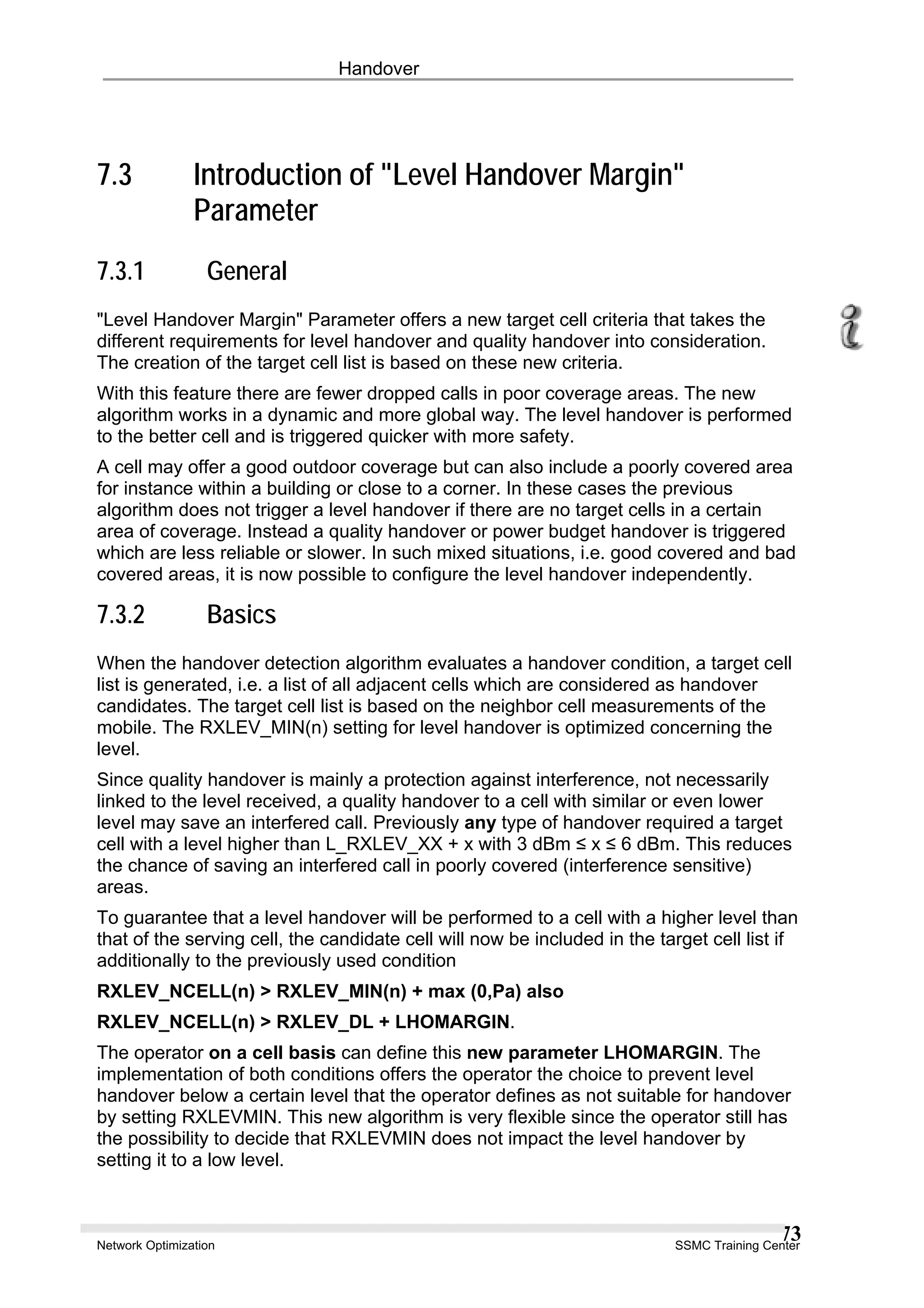 Handover
7.3 Introduction of "Level Handover Margin"
Parameter
7.3.1 General
"Level Handover Margin" Parameter offers a new target cell criteria that takes the
different requirements for level handover and quality handover into consideration.
The creation of the target cell list is based on these new criteria.
With this feature there are fewer dropped calls in poor coverage areas. The new
algorithm works in a dynamic and more global way. The level handover is performed
to the better cell and is triggered quicker with more safety.
A cell may offer a good outdoor coverage but can also include a poorly covered area
for instance within a building or close to a corner. In these cases the previous
algorithm does not trigger a level handover if there are no target cells in a certain
area of coverage. Instead a quality handover or power budget handover is triggered
which are less reliable or slower. In such mixed situations, i.e. good covered and bad
covered areas, it is now possible to configure the level handover independently.
7.3.2 Basics
When the handover detection algorithm evaluates a handover condition, a target cell
list is generated, i.e. a list of all adjacent cells which are considered as handover
candidates. The target cell list is based on the neighbor cell measurements of the
mobile. The RXLEV_MIN(n) setting for level handover is optimized concerning the
level.
Since quality handover is mainly a protection against interference, not necessarily
linked to the level received, a quality handover to a cell with similar or even lower
level may save an interfered call. Previously any type of handover required a target
cell with a level higher than L_RXLEV_XX + x with 3 dBm ≤ x ≤ 6 dBm. This reduces
the chance of saving an interfered call in poorly covered (interference sensitive)
areas.
To guarantee that a level handover will be performed to a cell with a higher level than
that of the serving cell, the candidate cell will now be included in the target cell list if
additionally to the previously used condition
RXLEV_NCELL(n) > RXLEV_MIN(n) + max (0,Pa) also
RXLEV_NCELL(n) > RXLEV_DL + LHOMARGIN.
The operator on a cell basis can define this new parameter LHOMARGIN. The
implementation of both conditions offers the operator the choice to prevent level
handover below a certain level that the operator defines as not suitable for handover
by setting RXLEVMIN. This new algorithm is very flexible since the operator still has
the possibility to decide that RXLEVMIN does not impact the level handover by
setting it to a low level.
Network Optimization SSMC Training Center
73
 