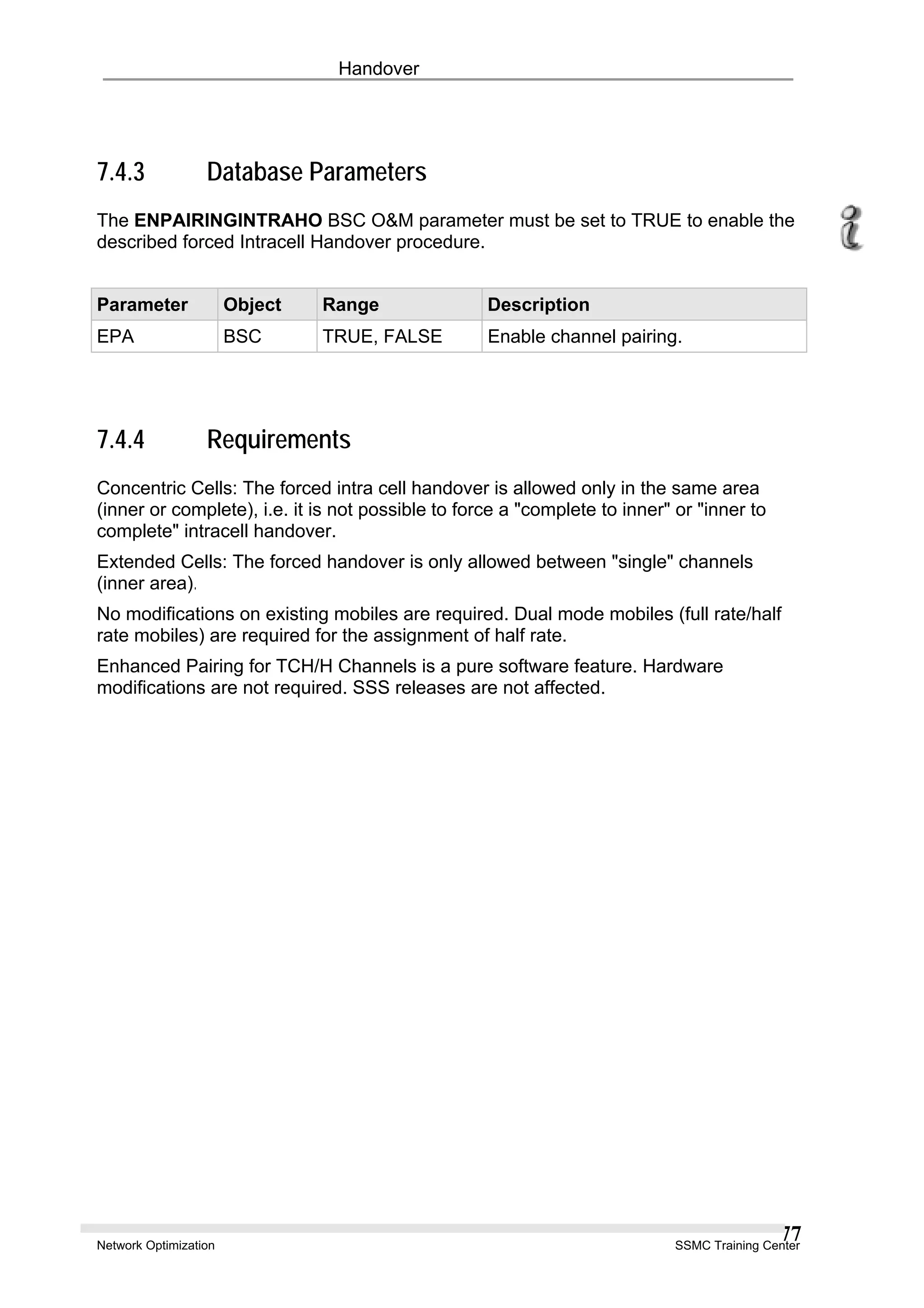 Handover
7.4.3 Database Parameters
The ENPAIRINGINTRAHO BSC O&M parameter must be set to TRUE to enable the
described forced Intracell Handover procedure.
Parameter Object Range Description
EPA BSC TRUE, FALSE Enable channel pairing.
7.4.4 Requirements
Concentric Cells: The forced intra cell handover is allowed only in the same area
(inner or complete), i.e. it is not possible to force a "complete to inner" or "inner to
complete" intracell handover.
Extended Cells: The forced handover is only allowed between "single" channels
(inner area).
No modifications on existing mobiles are required. Dual mode mobiles (full rate/half
rate mobiles) are required for the assignment of half rate.
Enhanced Pairing for TCH/H Channels is a pure software feature. Hardware
modifications are not required. SSS releases are not affected.
Network Optimization SSMC Training Center
77
 
