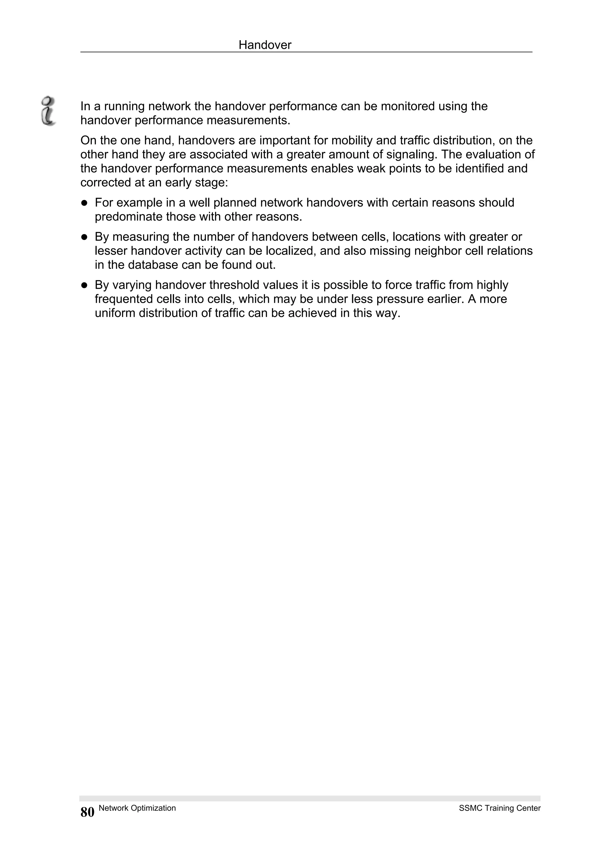 Handover
In a running network the handover performance can be monitored using the
handover performance measurements.
On the one hand, handovers are important for mobility and traffic distribution, on the
other hand they are associated with a greater amount of signaling. The evaluation of
the handover performance measurements enables weak points to be identified and
corrected at an early stage:
For example in a well planned network handovers with certain reasons should
predominate those with other reasons.
By measuring the number of handovers between cells, locations with greater or
lesser handover activity can be localized, and also missing neighbor cell relations
in the database can be found out.
By varying handover threshold values it is possible to force traffic from highly
frequented cells into cells, which may be under less pressure earlier. A more
uniform distribution of traffic can be achieved in this way.
Network Optimization SSMC Training Center
80
 