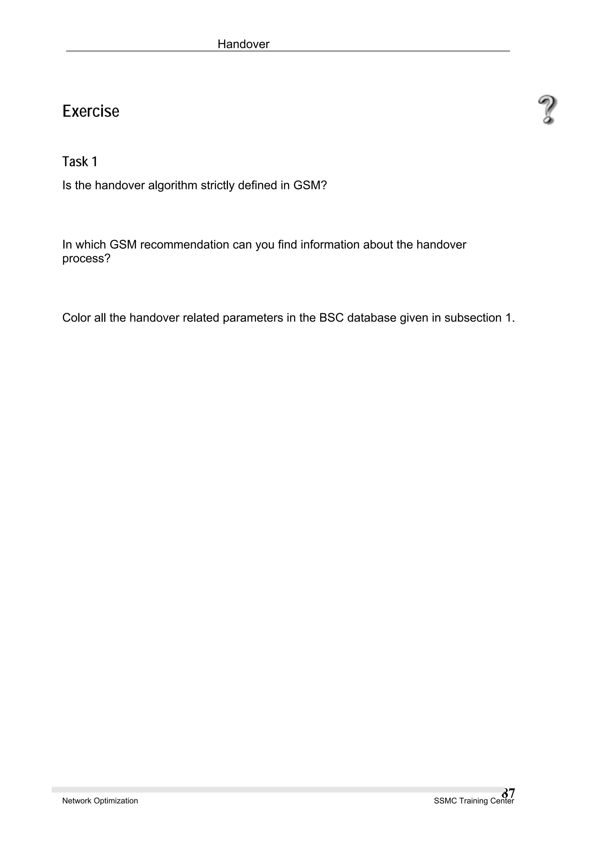 Handover
Exercise
Task 1
Is the handover algorithm strictly defined in GSM?
In which GSM recommendation can you find information about the handover
process?
Color all the handover related parameters in the BSC database given in subsection 1.
Network Optimization SSMC Training Center
87
 