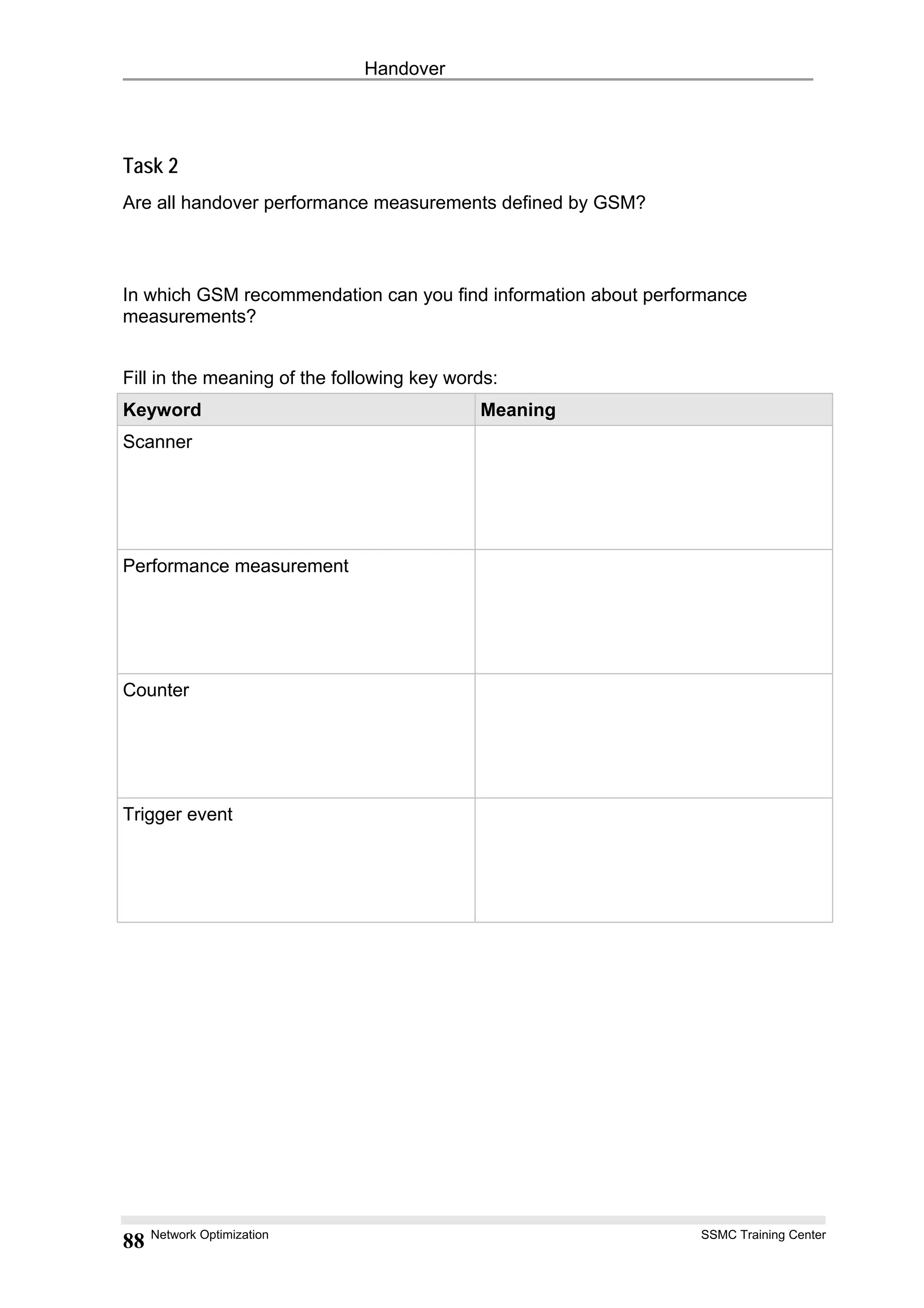 Handover
Task 2
Are all handover performance measurements defined by GSM?
In which GSM recommendation can you find information about performance
measurements?
Fill in the meaning of the following key words:
Keyword Meaning
Scanner
Performance measurement
Counter
Trigger event
Network Optimization SSMC Training Center
88
 