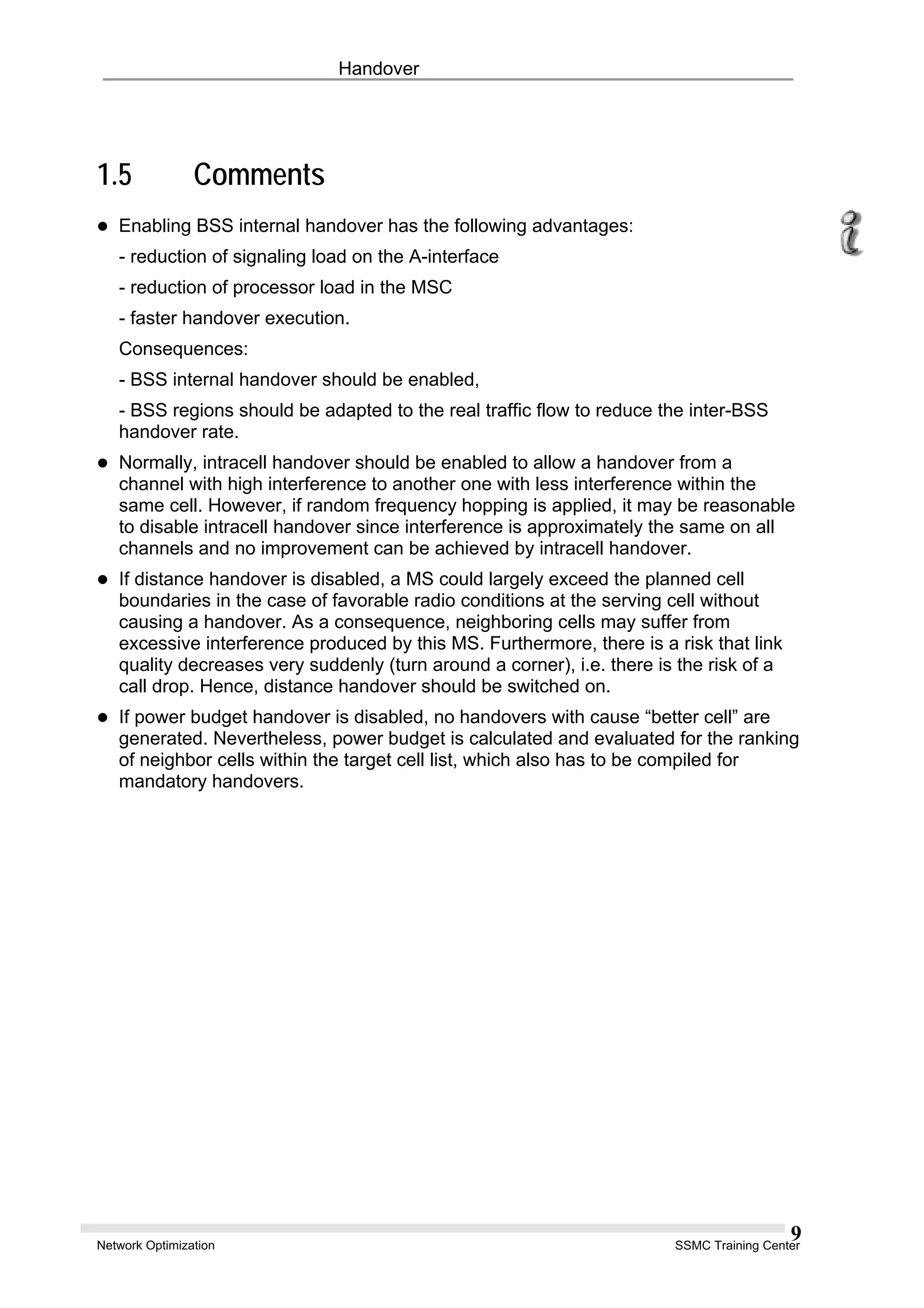 Handover
1.5 Comments
Enabling BSS internal handover has the following advantages:
- reduction of signaling load on the A-interface
- reduction of processor load in the MSC
- faster handover execution.
Consequences:
- BSS internal handover should be enabled,
- BSS regions should be adapted to the real traffic flow to reduce the inter-BSS
handover rate.
Normally, intracell handover should be enabled to allow a handover from a
channel with high interference to another one with less interference within the
same cell. However, if random frequency hopping is applied, it may be reasonable
to disable intracell handover since interference is approximately the same on all
channels and no improvement can be achieved by intracell handover.
If distance handover is disabled, a MS could largely exceed the planned cell
boundaries in the case of favorable radio conditions at the serving cell without
causing a handover. As a consequence, neighboring cells may suffer from
excessive interference produced by this MS. Furthermore, there is a risk that link
quality decreases very suddenly (turn around a corner), i.e. there is the risk of a
call drop. Hence, distance handover should be switched on.
If power budget handover is disabled, no handovers with cause “better cell” are
generated. Nevertheless, power budget is calculated and evaluated for the ranking
of neighbor cells within the target cell list, which also has to be compiled for
mandatory handovers.
Network Optimization SSMC Training Center
9
 