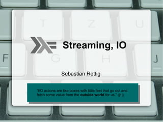 Streaming, IO

                Sebastian Rettig


“I/O actions are like boxes with little feet that go out and
  “I/O actions are like boxes with little feet that go out and
fetch some value from the outside world for us.” ([1])
  fetch some value from the outside world for us.” ([1])
 