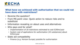 What have we achieved with authorisation that we could not
have done with restrictions?
• Reverse the question?
• From MS point view: Quick action to reduce risks and to
substitute
• Information revealing on about uses and alternatives
• Who pays and for what?
• Implementation of 20 restrictions estimated to cost €290m/year
• System cost of applications for authorisation (43 substances) about
€25m/year
• State aid compatibility
• Finance (e.g. Horizon Europe) possible for authorisation
 