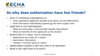 7
So why does authorisation have few friends?
• Over (?) ambitious expectations on
• what (upstream) applicants actually know about use and alternatives
• what information (effortlessly) passed up and down supply chain
• Legal text in not unambiguous
• What are technically or economically feasible alternatives?
• What are benefits for the applicants vs the society?
• Some think it is “easy” not to authorise
• Applications are made for a reason
• Asymmetric information
• “Similar” is not the same as “same”
• Authorisation system is still very new in its operation
• What is the right level of scrutiny?
 