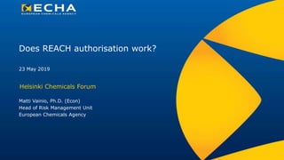 Does REACH authorisation work?
Helsinki Chemicals Forum
Matti Vainio, Ph.D. (Econ)
Head of Risk Management Unit
European Chemicals Agency
23 May 2019
 