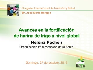 Congreso Internacional de Nutrición y Salud
Dr. José María Bengoa

Avances en la fortificación
de harina de trigo a nivel global
Helena Pachón
Organización Panamericana de la Salud

Domingo, 27 de octubre, 2013

 