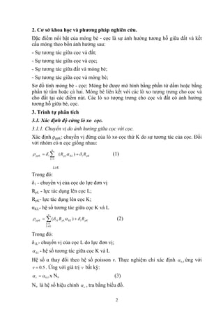 2. Cơ sở khoa học và phương pháp nghiên cứu.
Đặc điểm nổi bật của móng bè - cọc là sự ảnh hưởng tương hỗ giữa đất và kết
cấu móng theo bốn ảnh hưởng sau:
- Sự tương tác giữa cọc và đất;
- Sự tương tác giữa cọc và cọc;
- Sự tương tác giữa đất và móng bè;
- Sự tương tác giữa cọc và móng bè;
Sơ đồ tính móng bè - cọc: Móng bè được mô hình bằng phần từ dầm hoặc bằng
phần tử tấm hoặc cả hai. Móng bè liên kết với các lò xo tượng trưng cho cọc và
cho đất tại các điểm nút. Các lò xo tượng trưng cho cọc và đất có ảnh hưởng
tương hỗ giữa bè, cọc.
3. Trình tự phân tích
3.1. Xác định độ cứng lò xo cọc.
3.1.1. Chuyển vị do ảnh hưởng giữa cọc với cọc.
Xác định ρppK: chuyển vị đứng của lò xo cọc thứ K do sự tương tác của cọc. Đối
với nhóm có n cọc giống nhau:
∑=
=
n
L
ppK
1
1δρ pKKLpL RR 1)( δα + (1)
L≠K
Trong đó:
δ1 - chuyển vị của cọc do lực đơn vị
RpL - lực tác dụng lên cọc L;
RpK- lực tác dụng lên cọc K;
αKL- hệ số tương tác giữa cọc K và L
∑
≠
=
+=
n
KL
L
pKKLpLLppK RR
1
11 )( δαδρ (2)
Trong đó:
δ1L- chuyển vị của cọc L do lực đơn vị;
KLα - hệ số tương tác giữa cọc K và L
Hệ số α thay đổi theo hệ số poisson v. Thực nghiệm chỉ xác định 5,0α ứng với
. Ứng với giá trị bất kỳ:5.0=v v
5.0ααν = x Nυ (3)
Nυ là hệ số hiệu chỉnh υα , tra bằng biểu đồ.
2
 