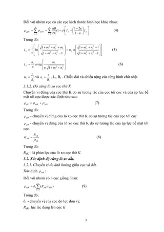 Đối với nhóm cọc có các cọc kích thước hình học khác nhau:
⎥
⎦
⎤
⎢
⎣
⎡
⎟
⎠
⎞
⎜
⎝
⎛
−
−
−−== ∑∑ ==
ii
ii
psiKppK II
E
qB
21
4
1
4
1 1
21
)1(
2 υ
υ
υρρ (4)
Trong đó:
⎥
⎥
⎦
⎤
⎢
⎢
⎣
⎡
⎟
⎟
⎠
⎞
⎜
⎜
⎝
⎛
−++
+++
+
⎟
⎟
⎠
⎞
⎜
⎜
⎝
⎛
−++
+++
=
11
11
ln
11
1
ln
1
22
22
22
22
1
ii
ii
i
ii
iii
i
nm
nm
m
nm
mnm
I
π
(5)
⎟
⎟
⎠
⎞
⎜
⎜
⎝
⎛
++
=
22
2
1 iii
ii
i
nmn
m
arctg
n
I
π
(6)
i
i
i
B
L
m = và
i
i
B
z
n = , Li, Bi - Chiều dài và chiều rộng của từng hình chữ nhật
3.1.2. Độ cứng lò xo cọc thứ K
Chuyển vị đứng của cọc thứ K do sự tương tác của cọc tới cọc và của áp lực bề
mặt tới cọc được xác định như sau:
psKppKpK ρρρ += (7)
Trong đó:
ppKρ - chuyển vị đứng của lò xo cọc thứ K do sự tương tác của cọc tới cọc.
psKρ - chuyển vị đứng của lò xo cọc thứ K do sự tương tác của áp lực bề mặt tới
cọc.
pK
pK
pK
R
K
ρ
= (8)
Trong đó:
RpK – là phản lực của lò xo cọc thứ K.
3.2. Xác định độ cứng lò xo đất.
3.2.1. Chuyển vị do ảnh hưởng giữa cọc và đất.
Xác định spKρ :
Đối với nhóm có n cọc giống nhau:
∑=
=
n
K
KMpKspK R
1
1 )( αδρ (9)
Trong đó:
δ1 - chuyển vị của cọc do lực đơn vị;
RpK - lực tác dụng lên cọc K
3
 