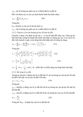 KMα - hệ số tương tác giữa cọc K và điểm đặt lò xo đất M.
Đối với nhóm cọc có các cọc kích thước hình học khác nhau:
∑=
=
n
K
KMpKKspK R
1
1 )( αδρ (10)
Trong đó:
δ1K- chuyển vị của cọc K do lực đơn vị;
KMα - hệ số tương tác giữa cọc K và điểm đặt lò xo đất M.
3.2.2. Chuyển vị do ảnh hưởng áp lực bề mặt tới đất.
Chuyển vị được xác định tại độ sâu z = 0 tại bề mặt đất nhau sau. Chia áp lực
bên dưới đáy móng bè thành bốn hình chữ nhật có chung gọc tại vị trí của lò xo
đất, tính chuyển vị gây ra do từng hình chữ nhật một rồi công tác dụng.
)
1
21
()1(
2
21
2
4
1
ii
i
i
ssKssK I
v
v
Ixv
E
qB
⎟
⎠
⎞
⎜
⎝
⎛
−
−
−−== ∑∑=
δδ (11)
Trong đó:
⎥
⎥
⎦
⎤
⎢
⎢
⎣
⎡
⎟
⎟
⎠
⎞
⎜
⎜
⎝
⎛
−++
+++
+
⎟
⎟
⎠
⎞
⎜
⎜
⎝
⎛
−++
+++
=
11
11
1
11
1
1
1
22
22
22
22
1
ii
ii
i
ii
iii
i
nm
nm
nm
nm
mnm
nI
π
(12)
⎥
⎥
⎦
⎤
⎢
⎢
⎣
⎡
++
= −
2
1
2
1
2
1 nmn
m
tg
n
I
ii
ii
i
π
(13)
i
i
i
B
L
m = và
i
i
B
z
n = , với Li, Bi - chiều dài và chiều rộng của từng hình chữ nhật.
3.2.3. Độ cứng lò xo đất.
Tương tự chuyển vị đứng của lò xo đất thứ M do sự tương tác của áp lực bề mặt
tới đất ở bề mặt và của cọc tới đất ở bề mặt:
spMssMsM ρρρ += (14)
Trong đó:
ssMρ - chuyển vị đứng của lò xo đất thứ M do sự tương tác của áp lực bề mặt tới
bề mặt đất.
spMρ - chuyển vị đứng của lò xo đất thứ M do sự tương tác của cọc tới bề mặt đất.
sM
sM
sM
R
K
ρ
= (15)
Trong đó: RsM – là phản lực của lò xo đất thứ M.
4
 