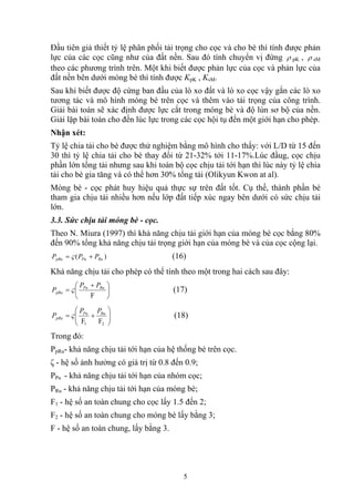 Đầu tiên giả thiết tỷ lệ phân phối tải trọng cho cọc và cho bè thì tính được phản
lực của các cọc cũng như của đất nền. Sau đó tính chuyển vị đứng ρ pK , ρ sM
theo các phương trình trên. Một khi biết được phản lực của cọc và phản lực của
đất nền bên dưới móng bè thì tính được KpK , KsM.
Sau khi biết được độ cứng ban đầu của lò xo đất và lò xo cọc vậy gắn các lò xo
tương tác và mô hình móng bè trên cọc và thêm vào tải trọng của công trình.
Giải bài toán sẽ xác định được lực cắt trong móng bè và độ lún sơ bộ của nền.
Giải lặp bài toán cho đến lúc lực trong các cọc hội tụ đến một giới hạn cho phép.
Nhận xét:
Tỷ lệ chia tải cho bè được thử nghiệm bằng mô hình cho thấy: với L/D từ 15 đến
30 thì tỷ lệ chia tải cho bè thay đổi từ 21-32% tới 11-17%.Lúc đầug, cọc chịu
phần lớn tổng tải nhưng sau khi toàn bộ cọc chịu tải tới hạn thì lúc này tỷ lệ chia
tải cho bè gia tăng và có thể hơn 30% tổng tải (Olikyun Kwon at al).
Móng bè - cọc phát huy hiệu quả thực sự trên đất tốt. Cụ thế, thành phần bè
tham gia chịu tải nhiều hơn nếu lớp đất tiếp xúc ngay bên dưới có sức chịu tải
lớn.
3.3. Sức chịu tải móng bè - cọc.
Theo N. Miura (1997) thì khả năng chịu tải giới hạn của móng bè cọc bằng 80%
đến 90% tổng khả năng chịu tải trọng giới hạn của móng bè và của cọc cộng lại.
)( RuPupRu PPP += ς (16)
Khả năng chịu tải cho phép có thể tính theo một trong hai cách sau đây:
⎟
⎠
⎞
⎜
⎝
⎛ +
=
F
RuPu
pRa
PP
P ς (17)
⎟⎟
⎠
⎞
⎜⎜
⎝
⎛
+=
21 FF
RuPu
pRa
PP
P ς (18)
Trong đó:
PpRu- khả năng chịu tải tới hạn của hệ thống bè trên cọc.
ζ - hệ số ảnh hưởng có giá trị từ 0.8 đến 0.9;
PPu - khả năng chịu tải tới hạn của nhóm cọc;
PRu - khả năng chịu tải tới hạn của móng bè;
F1 - hệ số an toàn chung cho cọc lấy 1.5 đến 2;
F2 - hệ số an toàn chung cho móng bè lấy bằng 3;
F - hệ số an toàn chung, lấy bằng 3.
5
 