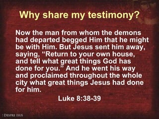 Why share my testimony? Now the man from whom the demons had departed begged Him that he might be with Him. But Jesus sent him away, saying, “Return to your own house, and tell what great things God has done for you.” And he went his way and proclaimed throughout the whole city what great things Jesus had done for him.  Luke 8:38-39 